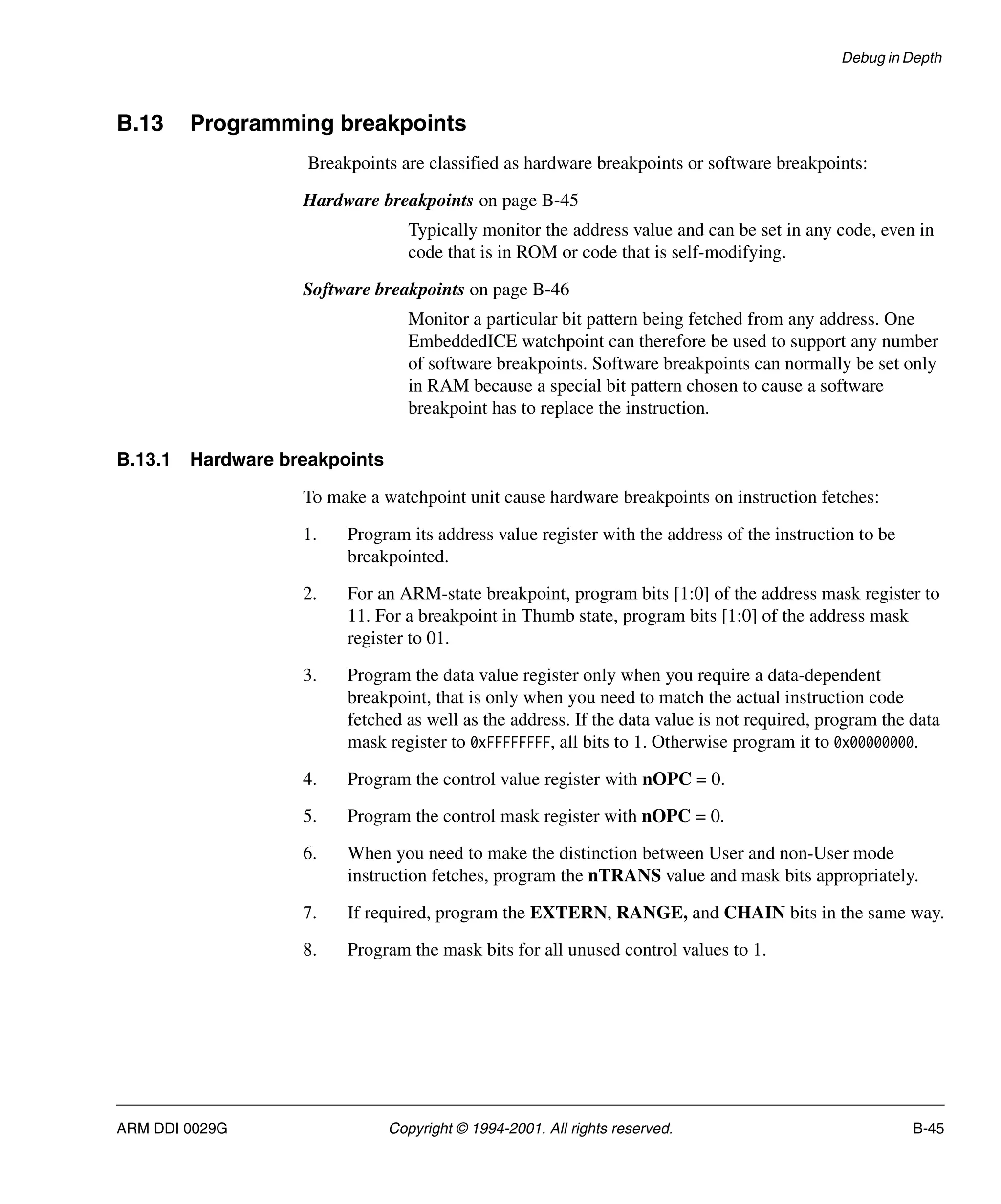 Debug in Depth
ARM DDI 0029G Copyright © 1994-2001. All rights reserved. B-45
B.13 Programming breakpoints
Breakpoints are classified as hardware breakpoints or software breakpoints:
Hardware breakpoints on page B-45
Typically monitor the address value and can be set in any code, even in
code that is in ROM or code that is self-modifying.
Software breakpoints on page B-46
Monitor a particular bit pattern being fetched from any address. One
EmbeddedICE watchpoint can therefore be used to support any number
of software breakpoints. Software breakpoints can normally be set only
in RAM because a special bit pattern chosen to cause a software
breakpoint has to replace the instruction.
B.13.1 Hardware breakpoints
To make a watchpoint unit cause hardware breakpoints on instruction fetches:
1. Program its address value register with the address of the instruction to be
breakpointed.
2. For an ARM-state breakpoint, program bits [1:0] of the address mask register to
11. For a breakpoint in Thumb state, program bits [1:0] of the address mask
register to 01.
3. Program the data value register only when you require a data-dependent
breakpoint, that is only when you need to match the actual instruction code
fetched as well as the address. If the data value is not required, program the data
mask register to 0xFFFFFFFF, all bits to 1. Otherwise program it to 0x00000000.
4. Program the control value register with nOPC = 0.
5. Program the control mask register with nOPC = 0.
6. When you need to make the distinction between User and non-User mode
instruction fetches, program the nTRANS value and mask bits appropriately.
7. If required, program the EXTERN, RANGE, and CHAIN bits in the same way.
8. Program the mask bits for all unused control values to 1.
 