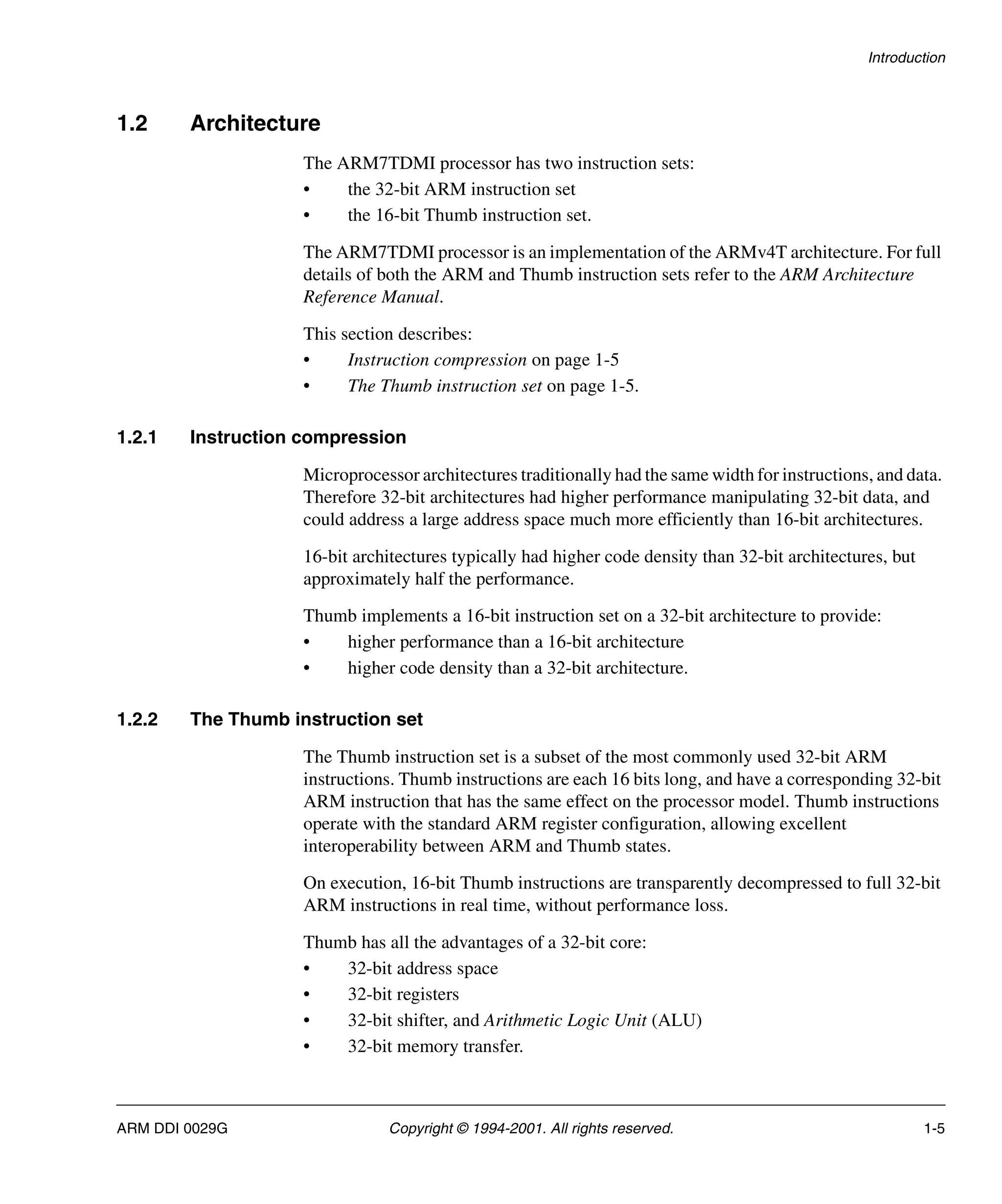 Introduction
ARM DDI 0029G Copyright © 1994-2001. All rights reserved. 1-5
1.2 Architecture
The ARM7TDMI processor has two instruction sets:
• the 32-bit ARM instruction set
• the 16-bit Thumb instruction set.
The ARM7TDMI processor is an implementation of the ARMv4T architecture. For full
details of both the ARM and Thumb instruction sets refer to the ARM Architecture
Reference Manual.
This section describes:
• Instruction compression on page 1-5
• The Thumb instruction set on page 1-5.
1.2.1 Instruction compression
Microprocessor architectures traditionally had the same width for instructions, and data.
Therefore 32-bit architectures had higher performance manipulating 32-bit data, and
could address a large address space much more efficiently than 16-bit architectures.
16-bit architectures typically had higher code density than 32-bit architectures, but
approximately half the performance.
Thumb implements a 16-bit instruction set on a 32-bit architecture to provide:
• higher performance than a 16-bit architecture
• higher code density than a 32-bit architecture.
1.2.2 The Thumb instruction set
The Thumb instruction set is a subset of the most commonly used 32-bit ARM
instructions. Thumb instructions are each 16 bits long, and have a corresponding 32-bit
ARM instruction that has the same effect on the processor model. Thumb instructions
operate with the standard ARM register configuration, allowing excellent
interoperability between ARM and Thumb states.
On execution, 16-bit Thumb instructions are transparently decompressed to full 32-bit
ARM instructions in real time, without performance loss.
Thumb has all the advantages of a 32-bit core:
• 32-bit address space
• 32-bit registers
• 32-bit shifter, and Arithmetic Logic Unit (ALU)
• 32-bit memory transfer.
 