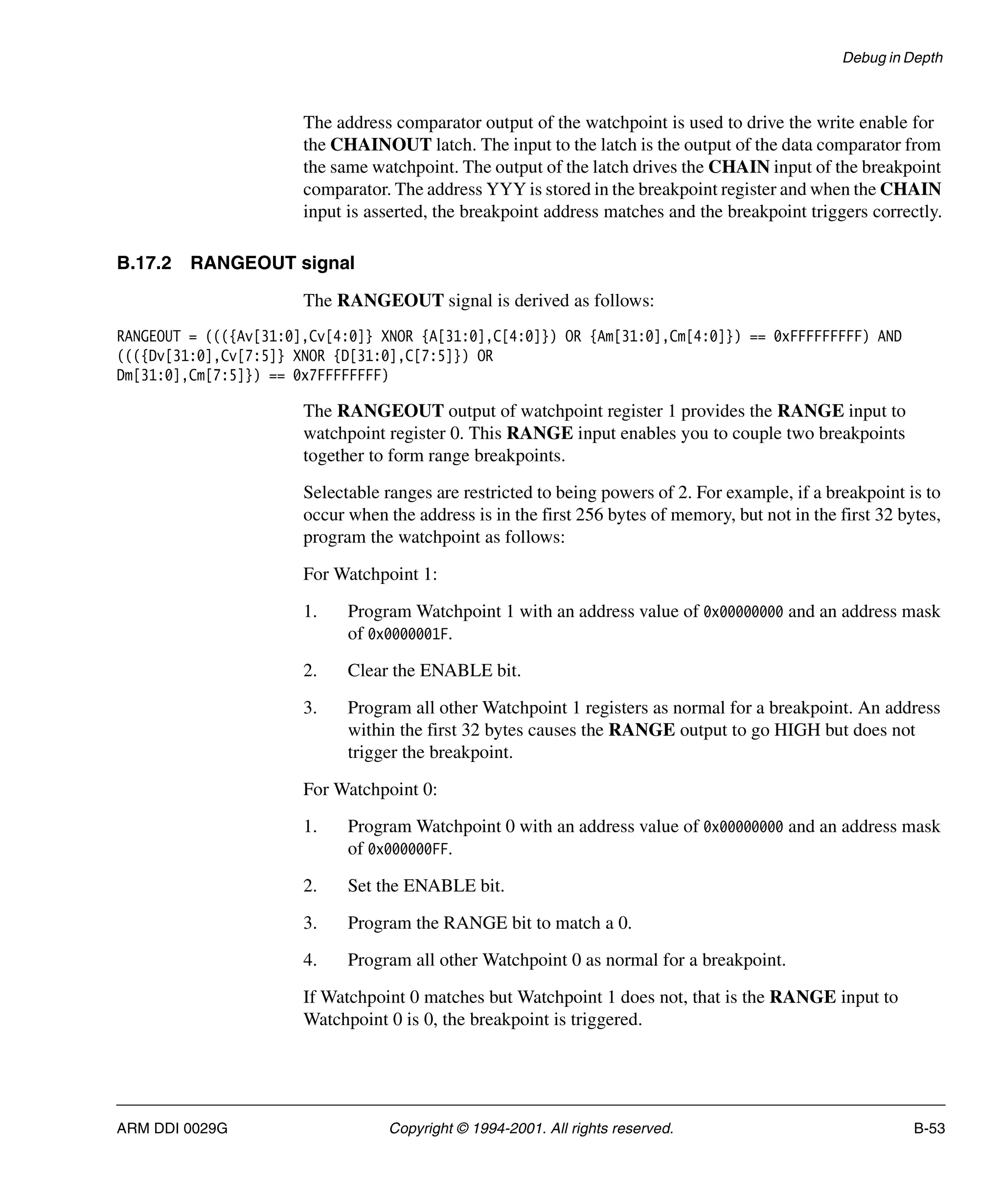 Debug in Depth
ARM DDI 0029G Copyright © 1994-2001. All rights reserved. B-53
The address comparator output of the watchpoint is used to drive the write enable for
the CHAINOUT latch. The input to the latch is the output of the data comparator from
the same watchpoint. The output of the latch drives the CHAIN input of the breakpoint
comparator. The address YYY is stored in the breakpoint register and when the CHAIN
input is asserted, the breakpoint address matches and the breakpoint triggers correctly.
B.17.2 RANGEOUT signal
The RANGEOUT signal is derived as follows:
RANGEOUT = ((({Av[31:0],Cv[4:0]} XNOR {A[31:0],C[4:0]}) OR {Am[31:0],Cm[4:0]}) == 0xFFFFFFFFF) AND
((({Dv[31:0],Cv[7:5]} XNOR {D[31:0],C[7:5]}) OR
Dm[31:0],Cm[7:5]}) == 0x7FFFFFFFF)
The RANGEOUT output of watchpoint register 1 provides the RANGE input to
watchpoint register 0. This RANGE input enables you to couple two breakpoints
together to form range breakpoints.
Selectable ranges are restricted to being powers of 2. For example, if a breakpoint is to
occur when the address is in the first 256 bytes of memory, but not in the first 32 bytes,
program the watchpoint as follows:
For Watchpoint 1:
1. Program Watchpoint 1 with an address value of 0x00000000 and an address mask
of 0x0000001F.
2. Clear the ENABLE bit.
3. Program all other Watchpoint 1 registers as normal for a breakpoint. An address
within the first 32 bytes causes the RANGE output to go HIGH but does not
trigger the breakpoint.
For Watchpoint 0:
1. Program Watchpoint 0 with an address value of 0x00000000 and an address mask
of 0x000000FF.
2. Set the ENABLE bit.
3. Program the RANGE bit to match a 0.
4. Program all other Watchpoint 0 as normal for a breakpoint.
If Watchpoint 0 matches but Watchpoint 1 does not, that is the RANGE input to
Watchpoint 0 is 0, the breakpoint is triggered.
 