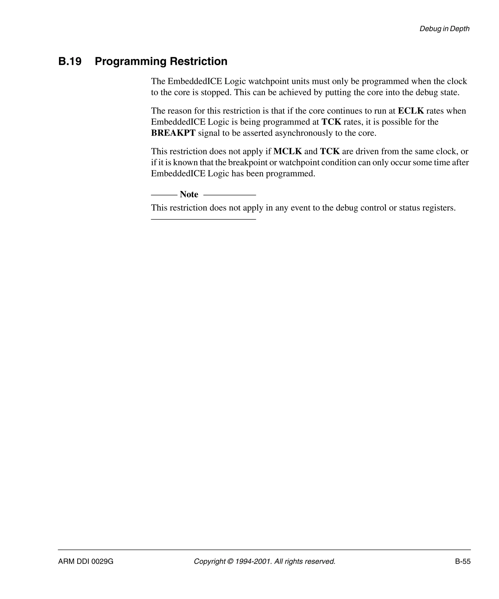 Debug in Depth
ARM DDI 0029G Copyright © 1994-2001. All rights reserved. B-55
B.19 Programming Restriction
The EmbeddedICE Logic watchpoint units must only be programmed when the clock
to the core is stopped. This can be achieved by putting the core into the debug state.
The reason for this restriction is that if the core continues to run at ECLK rates when
EmbeddedICE Logic is being programmed at TCK rates, it is possible for the
BREAKPT signal to be asserted asynchronously to the core.
This restriction does not apply if MCLK and TCK are driven from the same clock, or
if it is known that the breakpoint or watchpoint condition can only occur some time after
EmbeddedICE Logic has been programmed.
Note
This restriction does not apply in any event to the debug control or status registers.
 