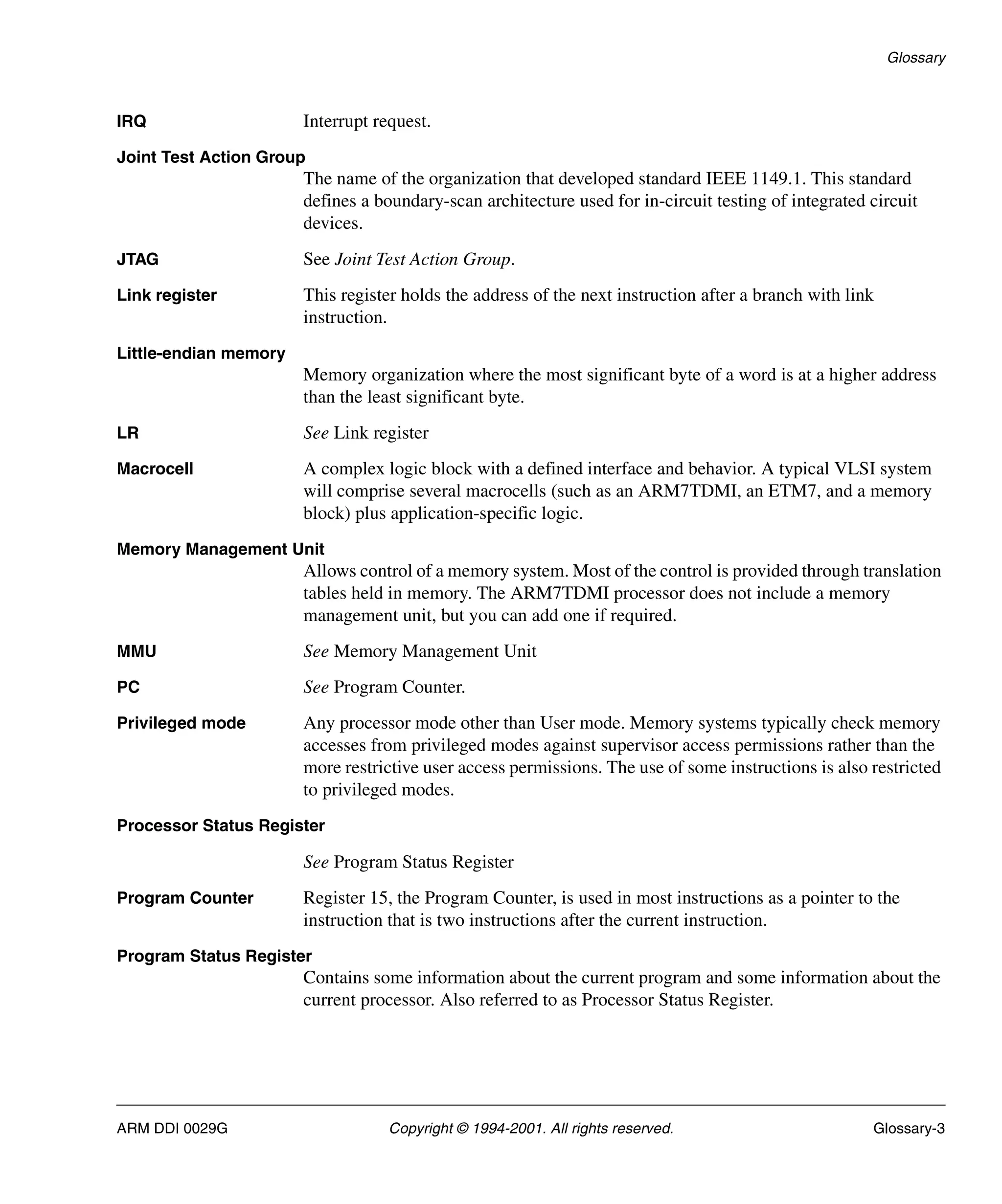 Glossary
ARM DDI 0029G Copyright © 1994-2001. All rights reserved. Glossary-3
IRQ Interrupt request.
Joint Test Action Group
The name of the organization that developed standard IEEE 1149.1. This standard
defines a boundary-scan architecture used for in-circuit testing of integrated circuit
devices.
JTAG See Joint Test Action Group.
Link register This register holds the address of the next instruction after a branch with link
instruction.
Little-endian memory
Memory organization where the most significant byte of a word is at a higher address
than the least significant byte.
LR See Link register
Macrocell A complex logic block with a defined interface and behavior. A typical VLSI system
will comprise several macrocells (such as an ARM7TDMI, an ETM7, and a memory
block) plus application-specific logic.
Memory Management Unit
Allows control of a memory system. Most of the control is provided through translation
tables held in memory. The ARM7TDMI processor does not include a memory
management unit, but you can add one if required.
MMU See Memory Management Unit
PC See Program Counter.
Privileged mode Any processor mode other than User mode. Memory systems typically check memory
accesses from privileged modes against supervisor access permissions rather than the
more restrictive user access permissions. The use of some instructions is also restricted
to privileged modes.
Processor Status Register
See Program Status Register
Program Counter Register 15, the Program Counter, is used in most instructions as a pointer to the
instruction that is two instructions after the current instruction.
Program Status Register
Contains some information about the current program and some information about the
current processor. Also referred to as Processor Status Register.
 