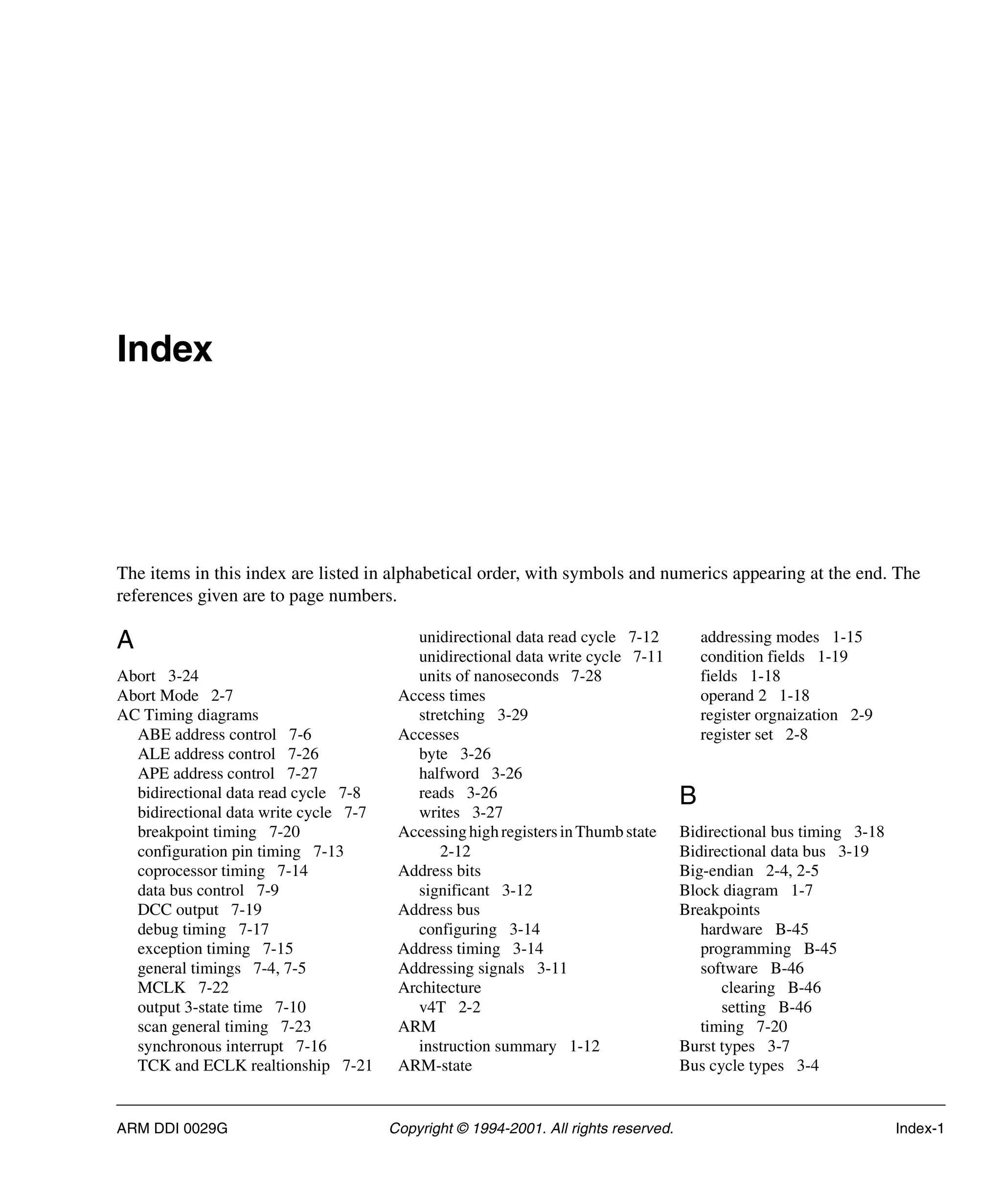 ARM DDI 0029G Copyright © 1994-2001. All rights reserved. Index-1
Index
The items in this index are listed in alphabetical order, with symbols and numerics appearing at the end. The
references given are to page numbers.
A
Abort 3-24
Abort Mode 2-7
AC Timing diagrams
ABE address control 7-6
ALE address control 7-26
APE address control 7-27
bidirectional data read cycle 7-8
bidirectional data write cycle 7-7
breakpoint timing 7-20
configuration pin timing 7-13
coprocessor timing 7-14
data bus control 7-9
DCC output 7-19
debug timing 7-17
exception timing 7-15
general timings 7-4, 7-5
MCLK 7-22
output 3-state time 7-10
scan general timing 7-23
synchronous interrupt 7-16
TCK and ECLK realtionship 7-21
unidirectional data read cycle 7-12
unidirectional data write cycle 7-11
units of nanoseconds 7-28
Access times
stretching 3-29
Accesses
byte 3-26
halfword 3-26
reads 3-26
writes 3-27
AccessinghighregistersinThumb state
2-12
Address bits
significant 3-12
Address bus
configuring 3-14
Address timing 3-14
Addressing signals 3-11
Architecture
v4T 2-2
ARM
instruction summary 1-12
ARM-state
addressing modes 1-15
condition fields 1-19
fields 1-18
operand 2 1-18
register orgnaization 2-9
register set 2-8
B
Bidirectional bus timing 3-18
Bidirectional data bus 3-19
Big-endian 2-4, 2-5
Block diagram 1-7
Breakpoints
hardware B-45
programming B-45
software B-46
clearing B-46
setting B-46
timing 7-20
Burst types 3-7
Bus cycle types 3-4
 