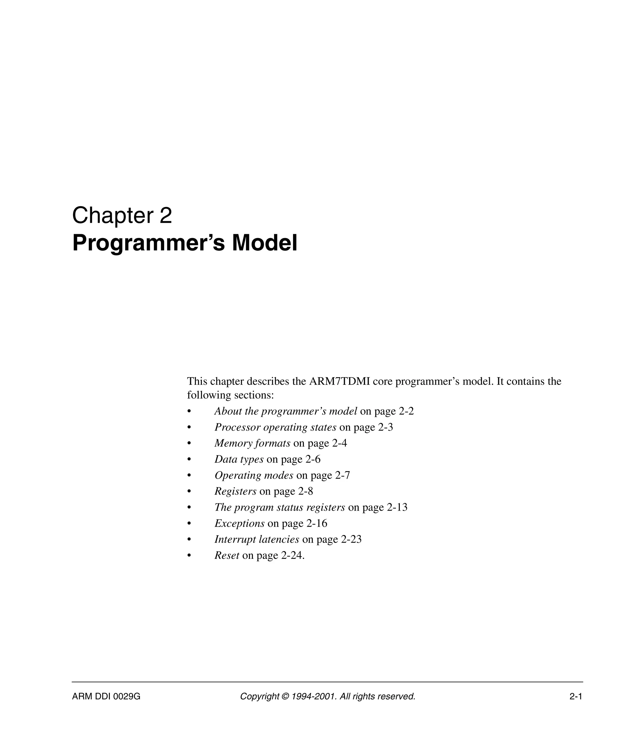 ARM DDI 0029G Copyright © 1994-2001. All rights reserved. 2-1
Chapter 2
Programmer’s Model
This chapter describes the ARM7TDMI core programmer’s model. It contains the
following sections:
• About the programmer’s model on page 2-2
• Processor operating states on page 2-3
• Memory formats on page 2-4
• Data types on page 2-6
• Operating modes on page 2-7
• Registers on page 2-8
• The program status registers on page 2-13
• Exceptions on page 2-16
• Interrupt latencies on page 2-23
• Reset on page 2-24.
 