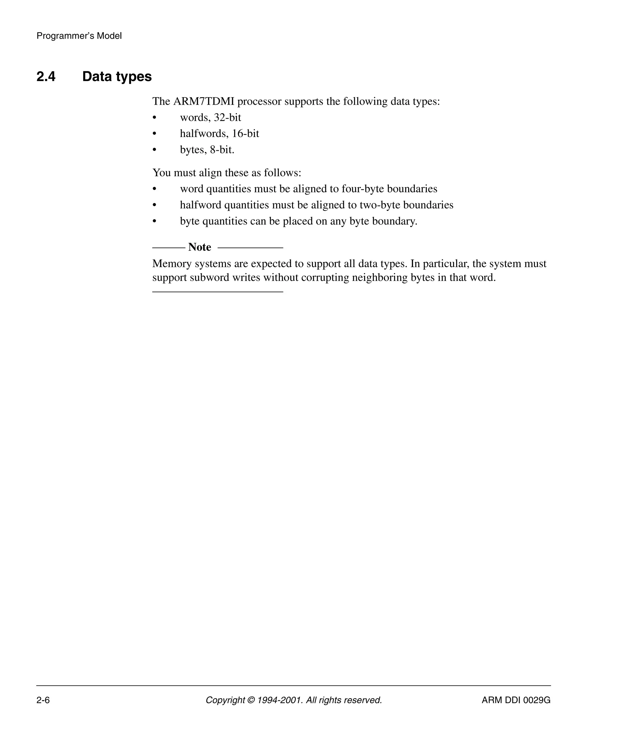 Programmer’s Model
2-6 Copyright © 1994-2001. All rights reserved. ARM DDI 0029G
2.4 Data types
The ARM7TDMI processor supports the following data types:
• words, 32-bit
• halfwords, 16-bit
• bytes, 8-bit.
You must align these as follows:
• word quantities must be aligned to four-byte boundaries
• halfword quantities must be aligned to two-byte boundaries
• byte quantities can be placed on any byte boundary.
Note
Memory systems are expected to support all data types. In particular, the system must
support subword writes without corrupting neighboring bytes in that word.
 