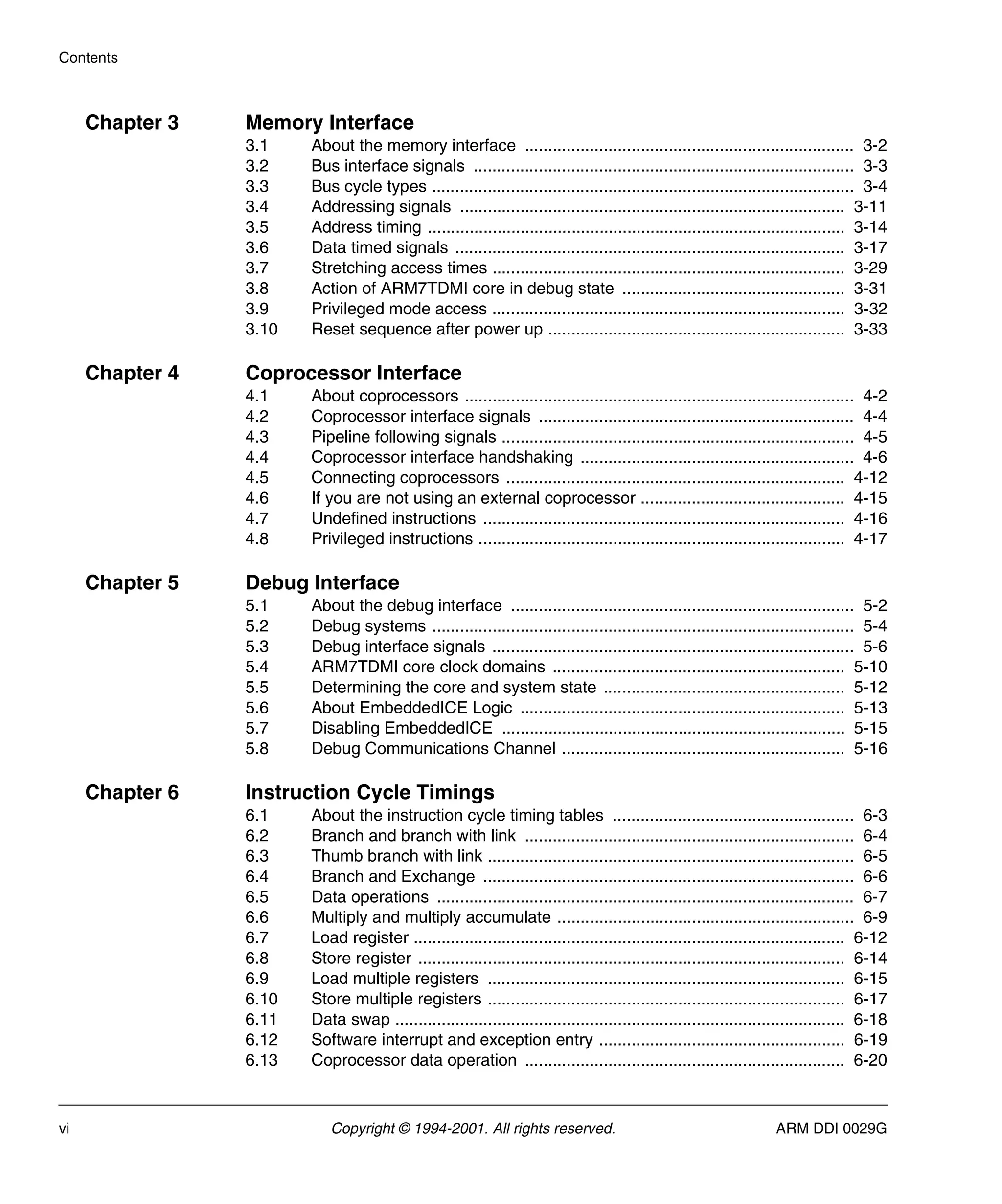 Contents
vi Copyright © 1994-2001. All rights reserved. ARM DDI 0029G
Chapter 3 Memory Interface
3.1 About the memory interface ....................................................................... 3-2
3.2 Bus interface signals .................................................................................. 3-3
3.3 Bus cycle types ........................................................................................... 3-4
3.4 Addressing signals ................................................................................... 3-11
3.5 Address timing .......................................................................................... 3-14
3.6 Data timed signals .................................................................................... 3-17
3.7 Stretching access times ............................................................................ 3-29
3.8 Action of ARM7TDMI core in debug state ................................................ 3-31
3.9 Privileged mode access ............................................................................ 3-32
3.10 Reset sequence after power up ................................................................ 3-33
Chapter 4 Coprocessor Interface
4.1 About coprocessors .................................................................................... 4-2
4.2 Coprocessor interface signals .................................................................... 4-4
4.3 Pipeline following signals ............................................................................ 4-5
4.4 Coprocessor interface handshaking ........................................................... 4-6
4.5 Connecting coprocessors ......................................................................... 4-12
4.6 If you are not using an external coprocessor ............................................ 4-15
4.7 Undefined instructions .............................................................................. 4-16
4.8 Privileged instructions ............................................................................... 4-17
Chapter 5 Debug Interface
5.1 About the debug interface .......................................................................... 5-2
5.2 Debug systems ........................................................................................... 5-4
5.3 Debug interface signals .............................................................................. 5-6
5.4 ARM7TDMI core clock domains ............................................................... 5-10
5.5 Determining the core and system state .................................................... 5-12
5.6 About EmbeddedICE Logic ...................................................................... 5-13
5.7 Disabling EmbeddedICE .......................................................................... 5-15
5.8 Debug Communications Channel ............................................................. 5-16
Chapter 6 Instruction Cycle Timings
6.1 About the instruction cycle timing tables .................................................... 6-3
6.2 Branch and branch with link ....................................................................... 6-4
6.3 Thumb branch with link ............................................................................... 6-5
6.4 Branch and Exchange ................................................................................ 6-6
6.5 Data operations .......................................................................................... 6-7
6.6 Multiply and multiply accumulate ................................................................ 6-9
6.7 Load register ............................................................................................. 6-12
6.8 Store register ............................................................................................ 6-14
6.9 Load multiple registers ............................................................................. 6-15
6.10 Store multiple registers ............................................................................. 6-17
6.11 Data swap ................................................................................................. 6-18
6.12 Software interrupt and exception entry ..................................................... 6-19
6.13 Coprocessor data operation ..................................................................... 6-20
 