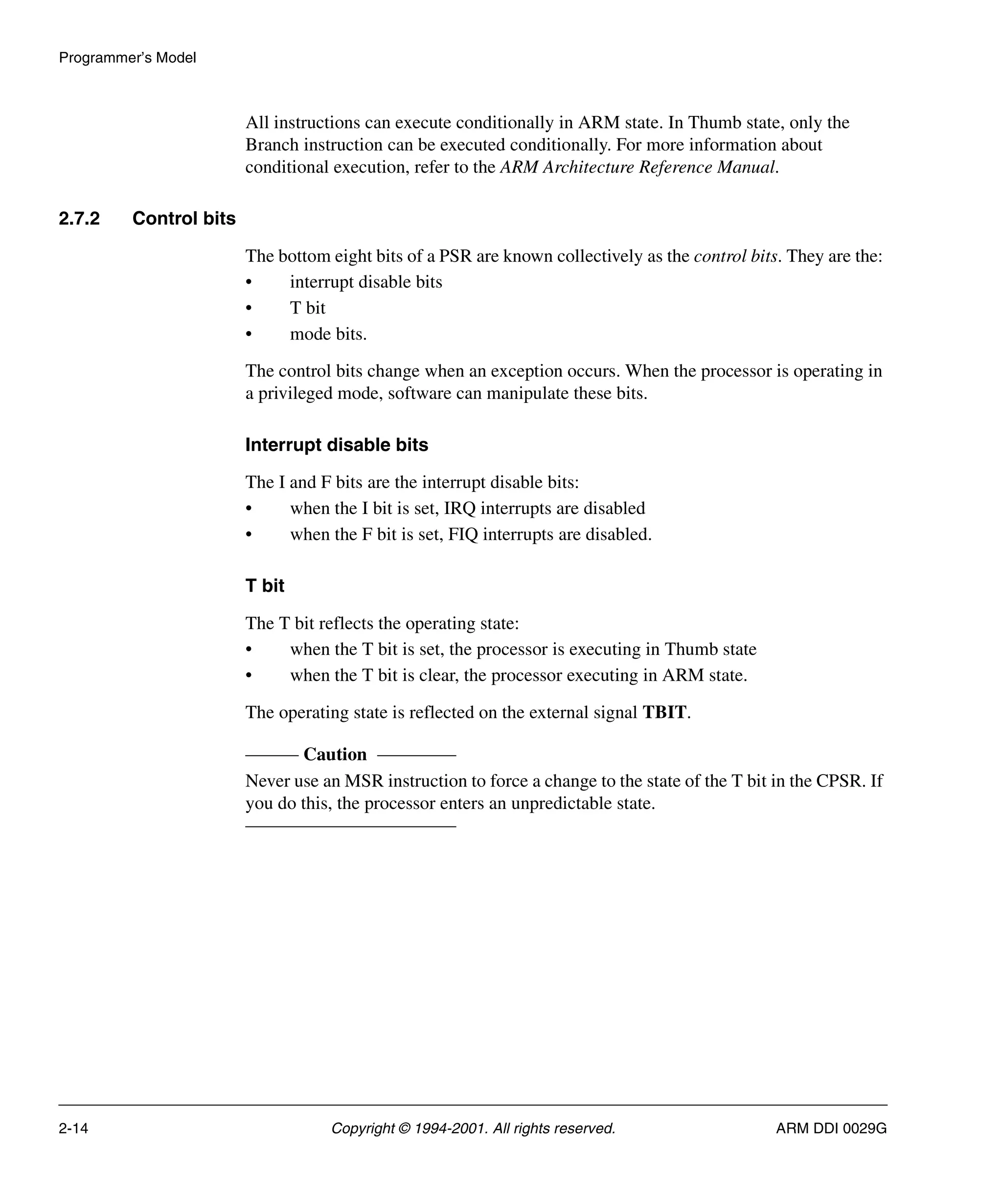 Programmer’s Model
2-14 Copyright © 1994-2001. All rights reserved. ARM DDI 0029G
All instructions can execute conditionally in ARM state. In Thumb state, only the
Branch instruction can be executed conditionally. For more information about
conditional execution, refer to the ARM Architecture Reference Manual.
2.7.2 Control bits
The bottom eight bits of a PSR are known collectively as the control bits. They are the:
• interrupt disable bits
• T bit
• mode bits.
The control bits change when an exception occurs. When the processor is operating in
a privileged mode, software can manipulate these bits.
Interrupt disable bits
The I and F bits are the interrupt disable bits:
• when the I bit is set, IRQ interrupts are disabled
• when the F bit is set, FIQ interrupts are disabled.
T bit
The T bit reflects the operating state:
• when the T bit is set, the processor is executing in Thumb state
• when the T bit is clear, the processor executing in ARM state.
The operating state is reflected on the external signal TBIT.
Caution
Never use an MSR instruction to force a change to the state of the T bit in the CPSR. If
you do this, the processor enters an unpredictable state.
 