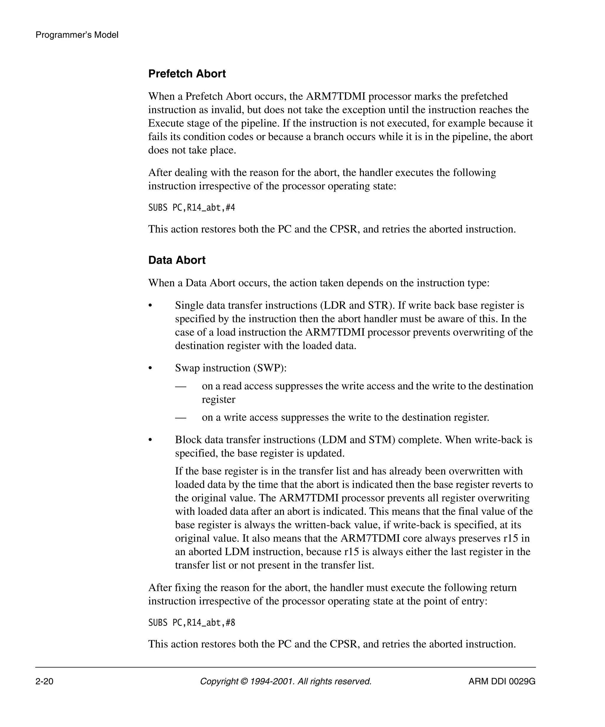 Programmer’s Model
2-20 Copyright © 1994-2001. All rights reserved. ARM DDI 0029G
Prefetch Abort
When a Prefetch Abort occurs, the ARM7TDMI processor marks the prefetched
instruction as invalid, but does not take the exception until the instruction reaches the
Execute stage of the pipeline. If the instruction is not executed, for example because it
fails its condition codes or because a branch occurs while it is in the pipeline, the abort
does not take place.
After dealing with the reason for the abort, the handler executes the following
instruction irrespective of the processor operating state:
SUBS PC,R14_abt,#4
This action restores both the PC and the CPSR, and retries the aborted instruction.
Data Abort
When a Data Abort occurs, the action taken depends on the instruction type:
• Single data transfer instructions (LDR and STR). If write back base register is
specified by the instruction then the abort handler must be aware of this. In the
case of a load instruction the ARM7TDMI processor prevents overwriting of the
destination register with the loaded data.
• Swap instruction (SWP):
— on a read access suppresses the write access and the write to the destination
register
— on a write access suppresses the write to the destination register.
• Block data transfer instructions (LDM and STM) complete. When write-back is
specified, the base register is updated.
If the base register is in the transfer list and has already been overwritten with
loaded data by the time that the abort is indicated then the base register reverts to
the original value. The ARM7TDMI processor prevents all register overwriting
with loaded data after an abort is indicated. This means that the final value of the
base register is always the written-back value, if write-back is specified, at its
original value. It also means that the ARM7TDMI core always preserves r15 in
an aborted LDM instruction, because r15 is always either the last register in the
transfer list or not present in the transfer list.
After fixing the reason for the abort, the handler must execute the following return
instruction irrespective of the processor operating state at the point of entry:
SUBS PC,R14_abt,#8
This action restores both the PC and the CPSR, and retries the aborted instruction.
 