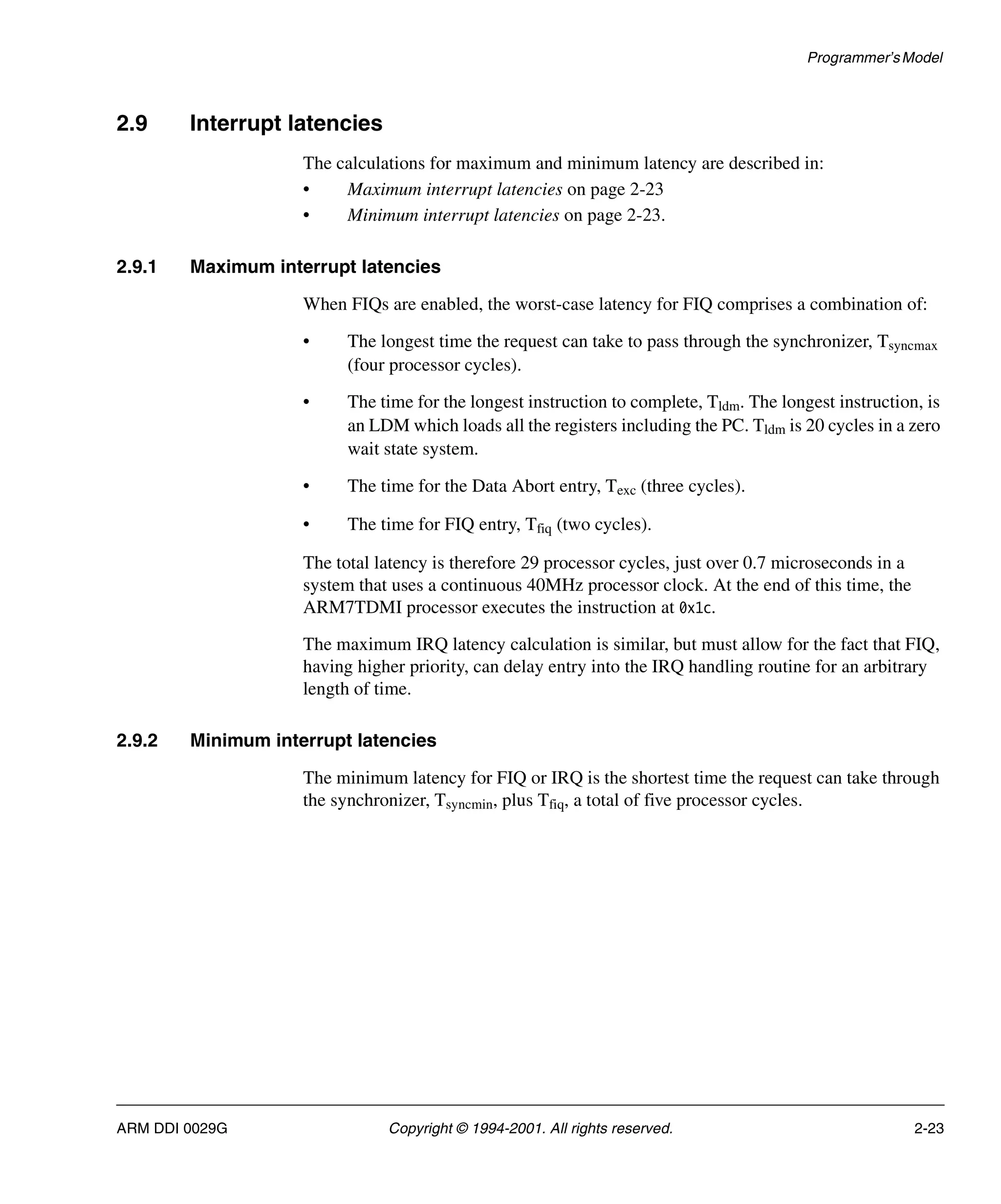 Programmer’sModel
ARM DDI 0029G Copyright © 1994-2001. All rights reserved. 2-23
2.9 Interrupt latencies
The calculations for maximum and minimum latency are described in:
• Maximum interrupt latencies on page 2-23
• Minimum interrupt latencies on page 2-23.
2.9.1 Maximum interrupt latencies
When FIQs are enabled, the worst-case latency for FIQ comprises a combination of:
• The longest time the request can take to pass through the synchronizer, Tsyncmax
(four processor cycles).
• The time for the longest instruction to complete, Tldm. The longest instruction, is
an LDM which loads all the registers including the PC. Tldm is 20 cycles in a zero
wait state system.
• The time for the Data Abort entry, Texc (three cycles).
• The time for FIQ entry, Tfiq (two cycles).
The total latency is therefore 29 processor cycles, just over 0.7 microseconds in a
system that uses a continuous 40MHz processor clock. At the end of this time, the
ARM7TDMI processor executes the instruction at 0x1c.
The maximum IRQ latency calculation is similar, but must allow for the fact that FIQ,
having higher priority, can delay entry into the IRQ handling routine for an arbitrary
length of time.
2.9.2 Minimum interrupt latencies
The minimum latency for FIQ or IRQ is the shortest time the request can take through
the synchronizer, Tsyncmin, plus Tfiq, a total of five processor cycles.
 