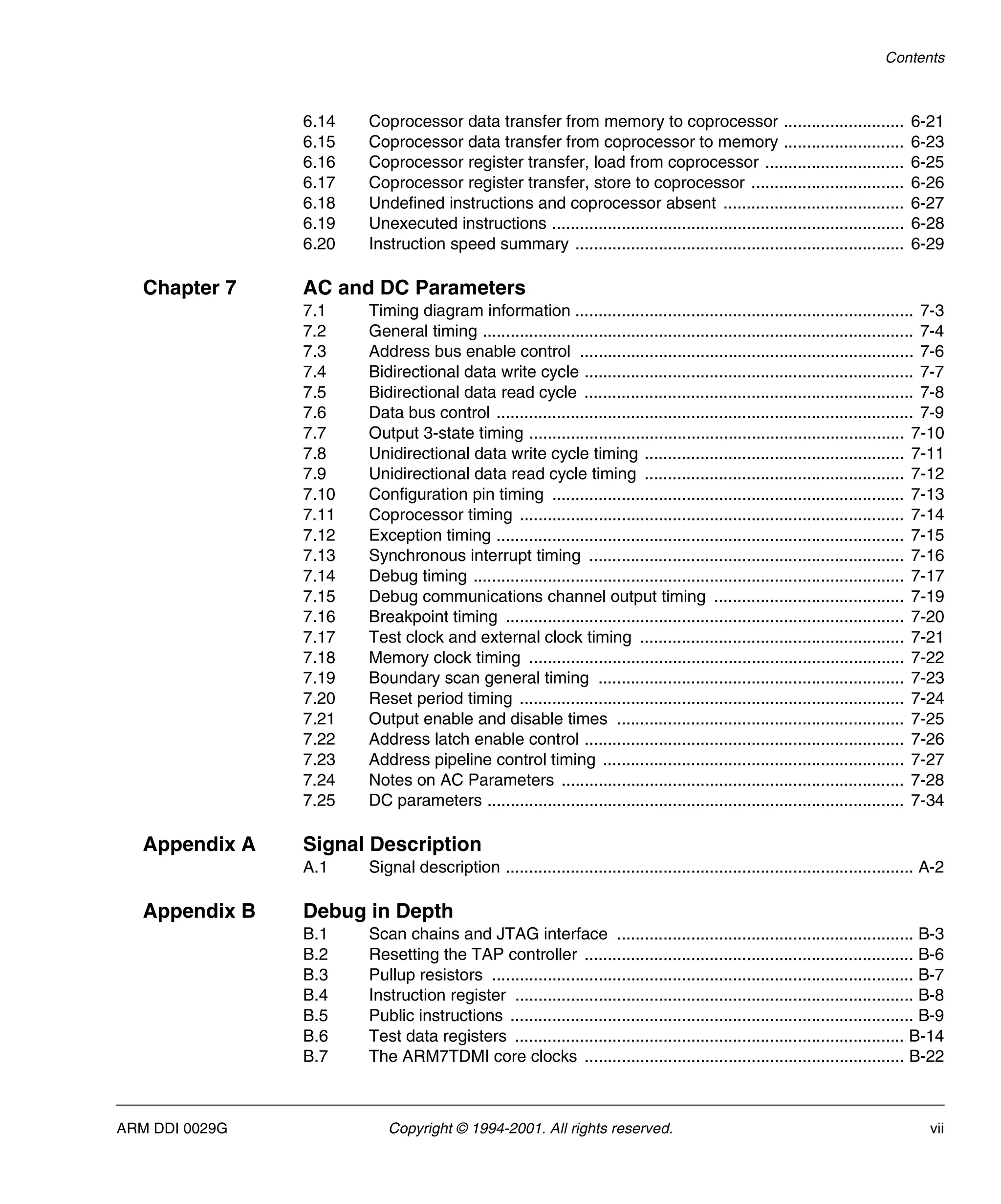 Contents
ARM DDI 0029G Copyright © 1994-2001. All rights reserved. vii
6.14 Coprocessor data transfer from memory to coprocessor .......................... 6-21
6.15 Coprocessor data transfer from coprocessor to memory .......................... 6-23
6.16 Coprocessor register transfer, load from coprocessor .............................. 6-25
6.17 Coprocessor register transfer, store to coprocessor ................................. 6-26
6.18 Undefined instructions and coprocessor absent ....................................... 6-27
6.19 Unexecuted instructions ............................................................................ 6-28
6.20 Instruction speed summary ....................................................................... 6-29
Chapter 7 AC and DC Parameters
7.1 Timing diagram information ......................................................................... 7-3
7.2 General timing ............................................................................................. 7-4
7.3 Address bus enable control ........................................................................ 7-6
7.4 Bidirectional data write cycle ....................................................................... 7-7
7.5 Bidirectional data read cycle ....................................................................... 7-8
7.6 Data bus control .......................................................................................... 7-9
7.7 Output 3-state timing ................................................................................. 7-10
7.8 Unidirectional data write cycle timing ........................................................ 7-11
7.9 Unidirectional data read cycle timing ........................................................ 7-12
7.10 Configuration pin timing ............................................................................ 7-13
7.11 Coprocessor timing ................................................................................... 7-14
7.12 Exception timing ........................................................................................ 7-15
7.13 Synchronous interrupt timing .................................................................... 7-16
7.14 Debug timing ............................................................................................. 7-17
7.15 Debug communications channel output timing ......................................... 7-19
7.16 Breakpoint timing ...................................................................................... 7-20
7.17 Test clock and external clock timing ......................................................... 7-21
7.18 Memory clock timing ................................................................................. 7-22
7.19 Boundary scan general timing .................................................................. 7-23
7.20 Reset period timing ................................................................................... 7-24
7.21 Output enable and disable times .............................................................. 7-25
7.22 Address latch enable control ..................................................................... 7-26
7.23 Address pipeline control timing ................................................................. 7-27
7.24 Notes on AC Parameters .......................................................................... 7-28
7.25 DC parameters .......................................................................................... 7-34
Appendix A Signal Description
A.1 Signal description ........................................................................................ A-2
Appendix B Debug in Depth
B.1 Scan chains and JTAG interface ................................................................ B-3
B.2 Resetting the TAP controller ....................................................................... B-6
B.3 Pullup resistors ........................................................................................... B-7
B.4 Instruction register ...................................................................................... B-8
B.5 Public instructions ....................................................................................... B-9
B.6 Test data registers .................................................................................... B-14
B.7 The ARM7TDMI core clocks ..................................................................... B-22
 