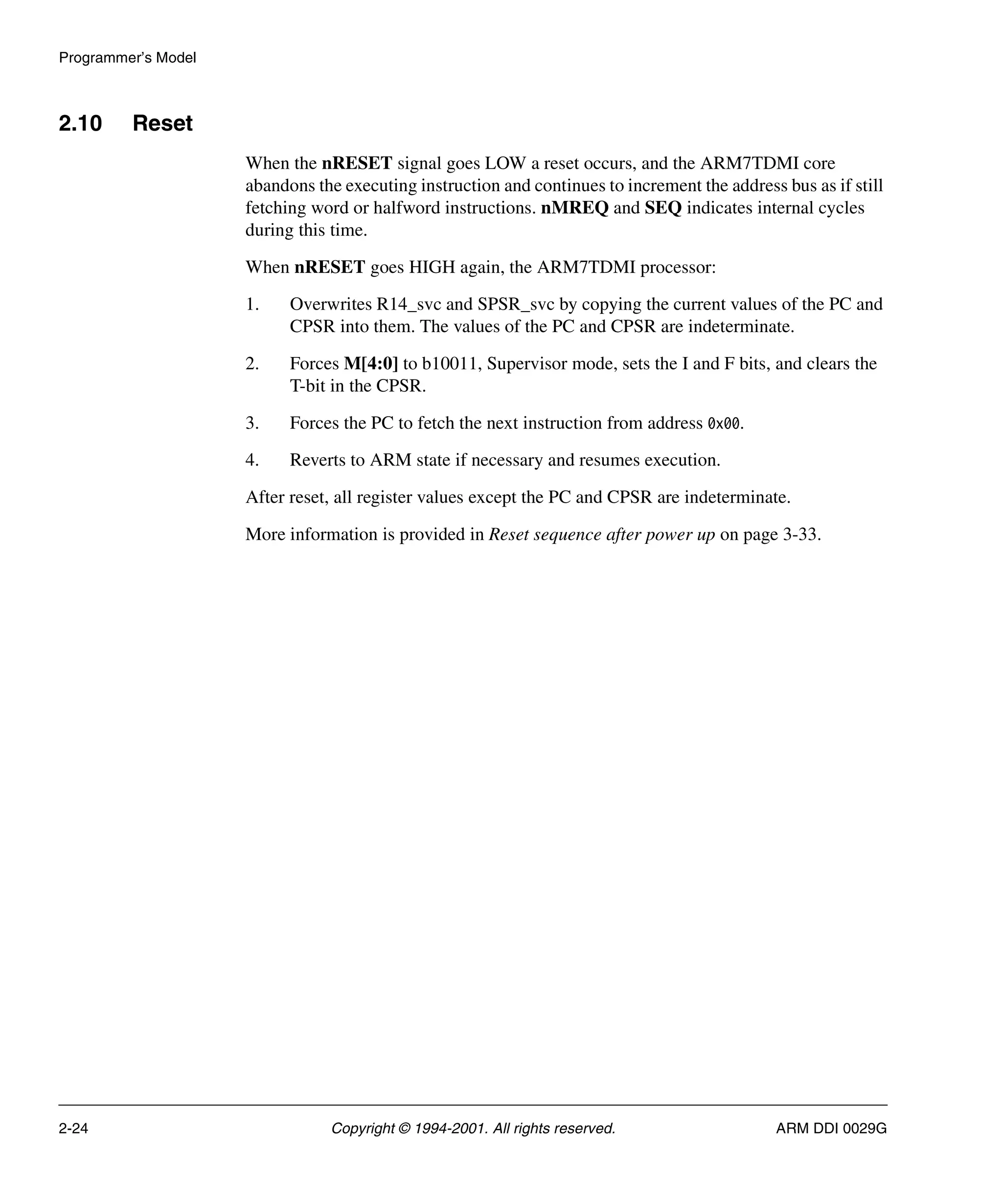 Programmer’s Model
2-24 Copyright © 1994-2001. All rights reserved. ARM DDI 0029G
2.10 Reset
When the nRESET signal goes LOW a reset occurs, and the ARM7TDMI core
abandons the executing instruction and continues to increment the address bus as if still
fetching word or halfword instructions. nMREQ and SEQ indicates internal cycles
during this time.
When nRESET goes HIGH again, the ARM7TDMI processor:
1. Overwrites R14_svc and SPSR_svc by copying the current values of the PC and
CPSR into them. The values of the PC and CPSR are indeterminate.
2. Forces M[4:0] to b10011, Supervisor mode, sets the I and F bits, and clears the
T-bit in the CPSR.
3. Forces the PC to fetch the next instruction from address 0x00.
4. Reverts to ARM state if necessary and resumes execution.
After reset, all register values except the PC and CPSR are indeterminate.
More information is provided in Reset sequence after power up on page 3-33.
 