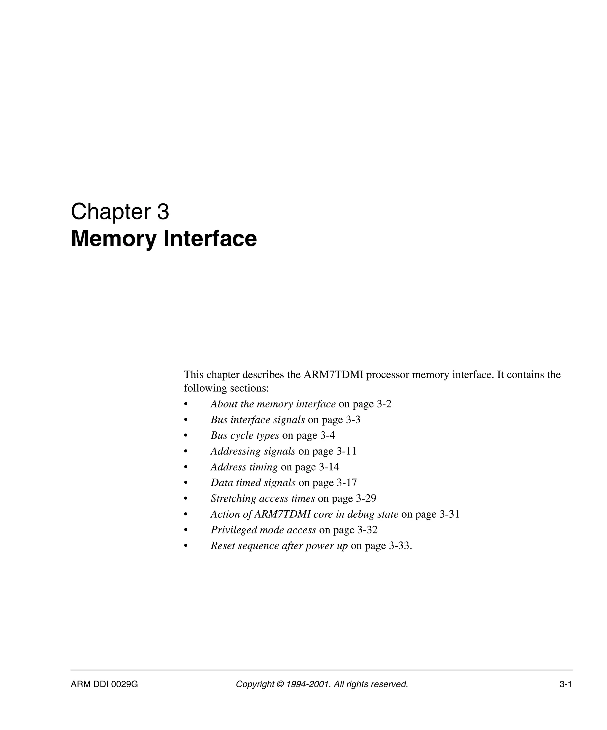 ARM DDI 0029G Copyright © 1994-2001. All rights reserved. 3-1
Chapter 3
Memory Interface
This chapter describes the ARM7TDMI processor memory interface. It contains the
following sections:
• About the memory interface on page 3-2
• Bus interface signals on page 3-3
• Bus cycle types on page 3-4
• Addressing signals on page 3-11
• Address timing on page 3-14
• Data timed signals on page 3-17
• Stretching access times on page 3-29
• Action of ARM7TDMI core in debug state on page 3-31
• Privileged mode access on page 3-32
• Reset sequence after power up on page 3-33.
 