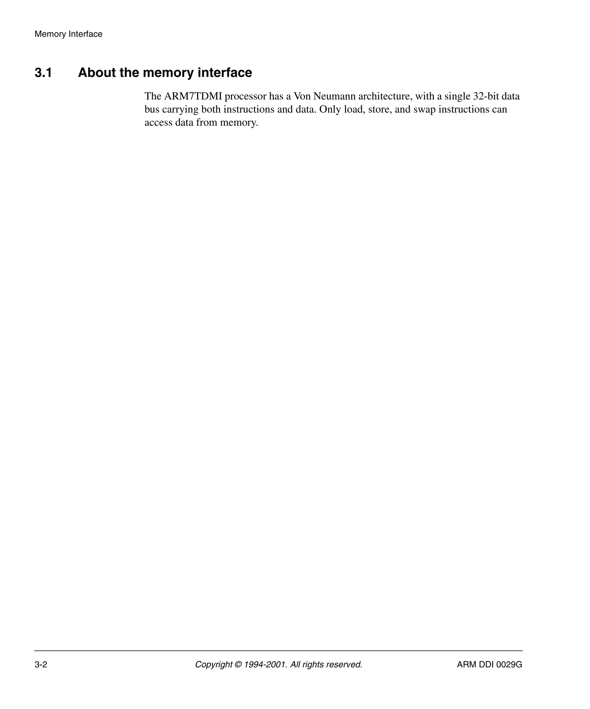 Memory Interface
3-2 Copyright © 1994-2001. All rights reserved. ARM DDI 0029G
3.1 About the memory interface
The ARM7TDMI processor has a Von Neumann architecture, with a single 32-bit data
bus carrying both instructions and data. Only load, store, and swap instructions can
access data from memory.
 