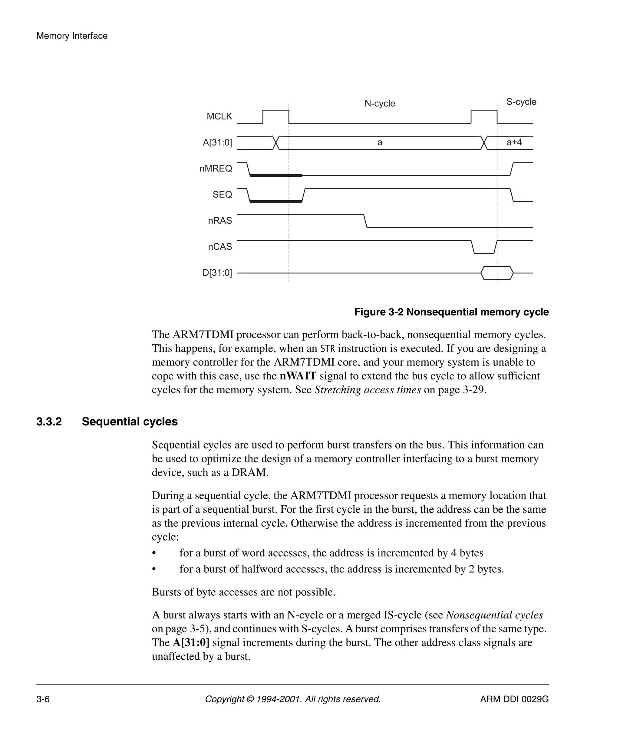 Memory Interface
3-6 Copyright © 1994-2001. All rights reserved. ARM DDI 0029G
Figure 3-2 Nonsequential memory cycle
The ARM7TDMI processor can perform back-to-back, nonsequential memory cycles.
This happens, for example, when an STR instruction is executed. If you are designing a
memory controller for the ARM7TDMI core, and your memory system is unable to
cope with this case, use the nWAIT signal to extend the bus cycle to allow sufficient
cycles for the memory system. See Stretching access times on page 3-29.
3.3.2 Sequential cycles
Sequential cycles are used to perform burst transfers on the bus. This information can
be used to optimize the design of a memory controller interfacing to a burst memory
device, such as a DRAM.
During a sequential cycle, the ARM7TDMI processor requests a memory location that
is part of a sequential burst. For the first cycle in the burst, the address can be the same
as the previous internal cycle. Otherwise the address is incremented from the previous
cycle:
• for a burst of word accesses, the address is incremented by 4 bytes
• for a burst of halfword accesses, the address is incremented by 2 bytes.
Bursts of byte accesses are not possible.
A burst always starts with an N-cycle or a merged IS-cycle (see Nonsequential cycles
on page 3-5), and continues with S-cycles. A burst comprises transfers of the same type.
The A[31:0] signal increments during the burst. The other address class signals are
unaffected by a burst.
N-cycle S-cycle
a a+4
MCLK
A[31:0]
nMREQ
SEQ
nRAS
nCAS
D[31:0]
 