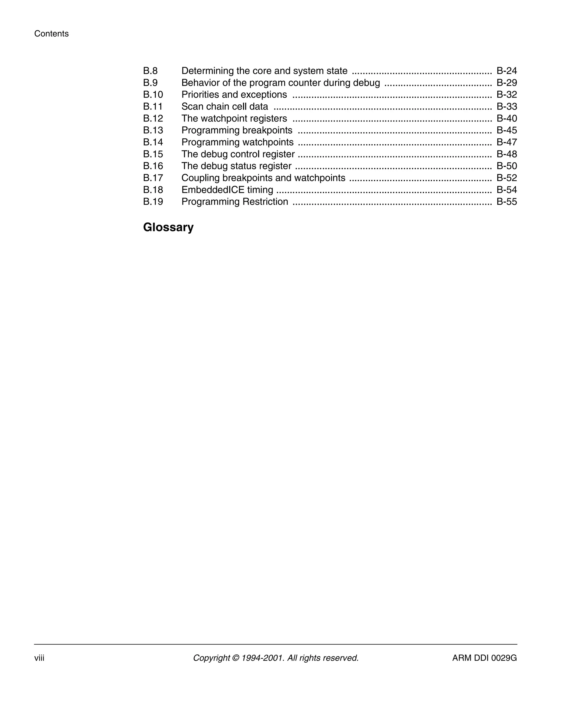 Contents
viii Copyright © 1994-2001. All rights reserved. ARM DDI 0029G
B.8 Determining the core and system state .................................................... B-24
B.9 Behavior of the program counter during debug ........................................ B-29
B.10 Priorities and exceptions .......................................................................... B-32
B.11 Scan chain cell data ................................................................................. B-33
B.12 The watchpoint registers .......................................................................... B-40
B.13 Programming breakpoints ........................................................................ B-45
B.14 Programming watchpoints ........................................................................ B-47
B.15 The debug control register ........................................................................ B-48
B.16 The debug status register ......................................................................... B-50
B.17 Coupling breakpoints and watchpoints ..................................................... B-52
B.18 EmbeddedICE timing ................................................................................ B-54
B.19 Programming Restriction .......................................................................... B-55
Glossary
 
