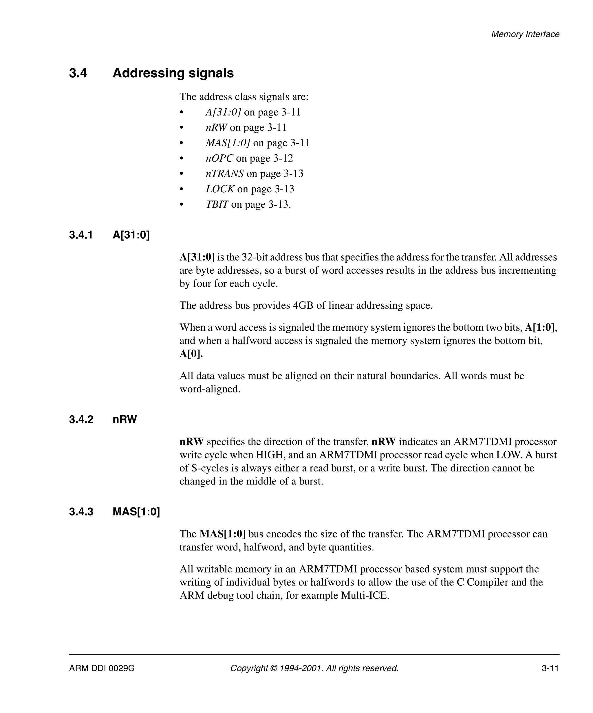 Memory Interface
ARM DDI 0029G Copyright © 1994-2001. All rights reserved. 3-11
3.4 Addressing signals
The address class signals are:
• A[31:0] on page 3-11
• nRW on page 3-11
• MAS[1:0] on page 3-11
• nOPC on page 3-12
• nTRANS on page 3-13
• LOCK on page 3-13
• TBIT on page 3-13.
3.4.1 A[31:0]
A[31:0] is the 32-bit address bus that specifies the address for the transfer. All addresses
are byte addresses, so a burst of word accesses results in the address bus incrementing
by four for each cycle.
The address bus provides 4GB of linear addressing space.
When a word access is signaled the memory system ignores the bottom two bits, A[1:0],
and when a halfword access is signaled the memory system ignores the bottom bit,
A[0].
All data values must be aligned on their natural boundaries. All words must be
word-aligned.
3.4.2 nRW
nRW specifies the direction of the transfer. nRW indicates an ARM7TDMI processor
write cycle when HIGH, and an ARM7TDMI processor read cycle when LOW. A burst
of S-cycles is always either a read burst, or a write burst. The direction cannot be
changed in the middle of a burst.
3.4.3 MAS[1:0]
The MAS[1:0] bus encodes the size of the transfer. The ARM7TDMI processor can
transfer word, halfword, and byte quantities.
All writable memory in an ARM7TDMI processor based system must support the
writing of individual bytes or halfwords to allow the use of the C Compiler and the
ARM debug tool chain, for example Multi-ICE.
 