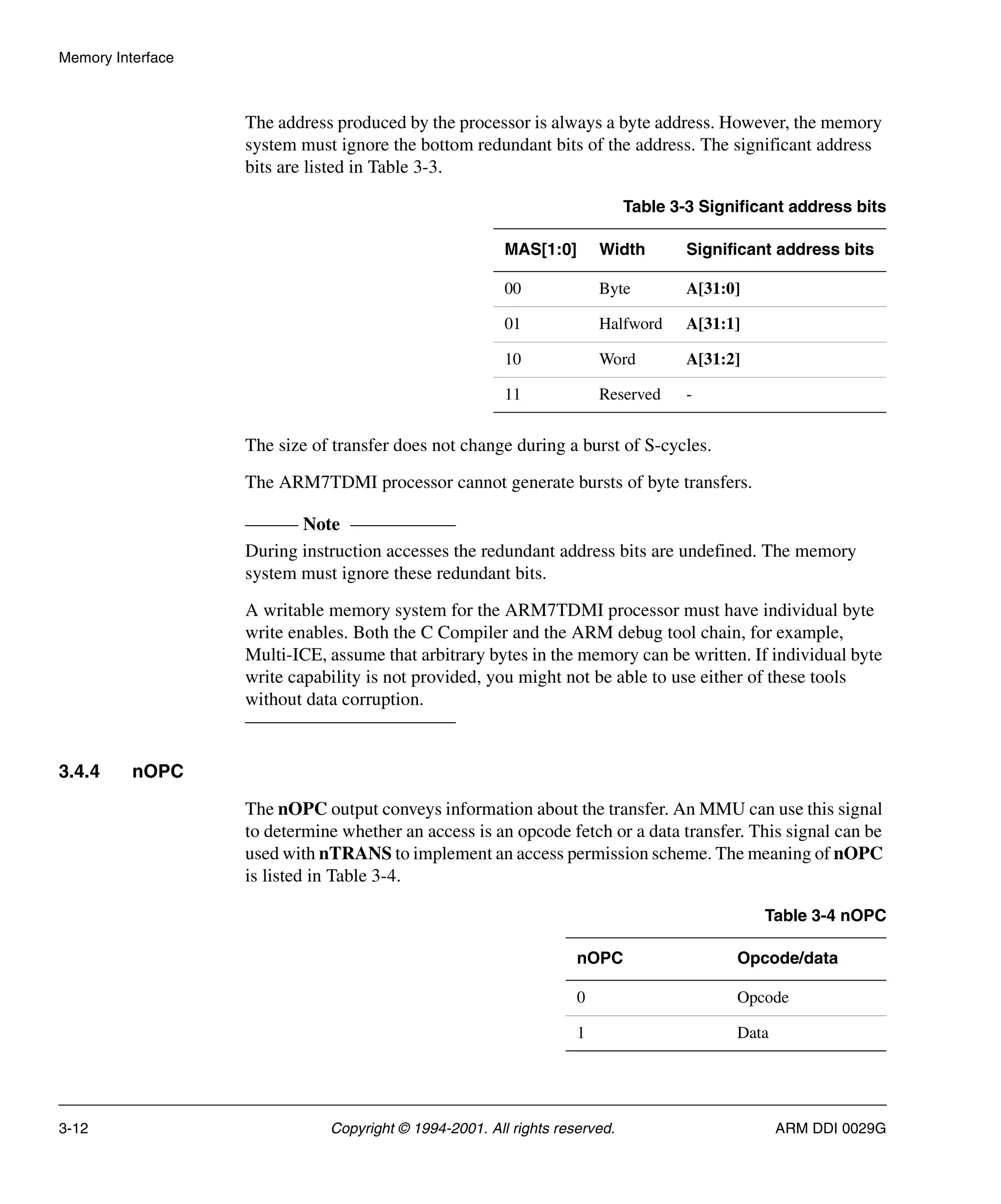 Memory Interface
3-12 Copyright © 1994-2001. All rights reserved. ARM DDI 0029G
The address produced by the processor is always a byte address. However, the memory
system must ignore the bottom redundant bits of the address. The significant address
bits are listed in Table 3-3.
The size of transfer does not change during a burst of S-cycles.
The ARM7TDMI processor cannot generate bursts of byte transfers.
Note
During instruction accesses the redundant address bits are undefined. The memory
system must ignore these redundant bits.
A writable memory system for the ARM7TDMI processor must have individual byte
write enables. Both the C Compiler and the ARM debug tool chain, for example,
Multi-ICE, assume that arbitrary bytes in the memory can be written. If individual byte
write capability is not provided, you might not be able to use either of these tools
without data corruption.
3.4.4 nOPC
The nOPC output conveys information about the transfer. An MMU can use this signal
to determine whether an access is an opcode fetch or a data transfer. This signal can be
used with nTRANS to implement an access permission scheme. The meaning of nOPC
is listed in Table 3-4.
Table 3-3 Significant address bits
MAS[1:0] Width Significant address bits
00 Byte A[31:0]
01 Halfword A[31:1]
10 Word A[31:2]
11 Reserved -
Table 3-4 nOPC
nOPC Opcode/data
0 Opcode
1 Data
 