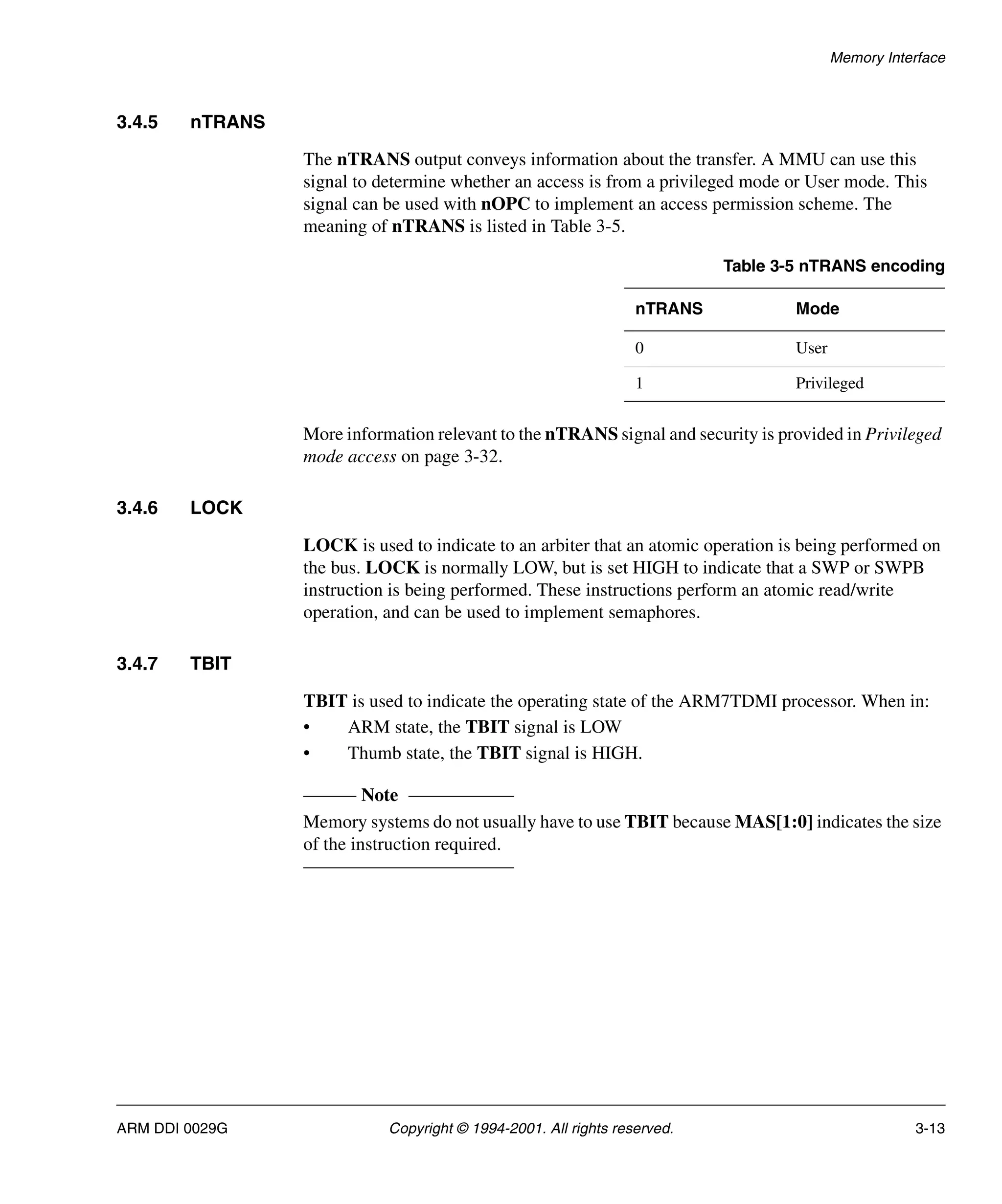 Memory Interface
ARM DDI 0029G Copyright © 1994-2001. All rights reserved. 3-13
3.4.5 nTRANS
The nTRANS output conveys information about the transfer. A MMU can use this
signal to determine whether an access is from a privileged mode or User mode. This
signal can be used with nOPC to implement an access permission scheme. The
meaning of nTRANS is listed in Table 3-5.
More information relevant to the nTRANS signal and security is provided in Privileged
mode access on page 3-32.
3.4.6 LOCK
LOCK is used to indicate to an arbiter that an atomic operation is being performed on
the bus. LOCK is normally LOW, but is set HIGH to indicate that a SWP or SWPB
instruction is being performed. These instructions perform an atomic read/write
operation, and can be used to implement semaphores.
3.4.7 TBIT
TBIT is used to indicate the operating state of the ARM7TDMI processor. When in:
• ARM state, the TBIT signal is LOW
• Thumb state, the TBIT signal is HIGH.
Note
Memory systems do not usually have to use TBIT because MAS[1:0] indicates the size
of the instruction required.
Table 3-5 nTRANS encoding
nTRANS Mode
0 User
1 Privileged
 