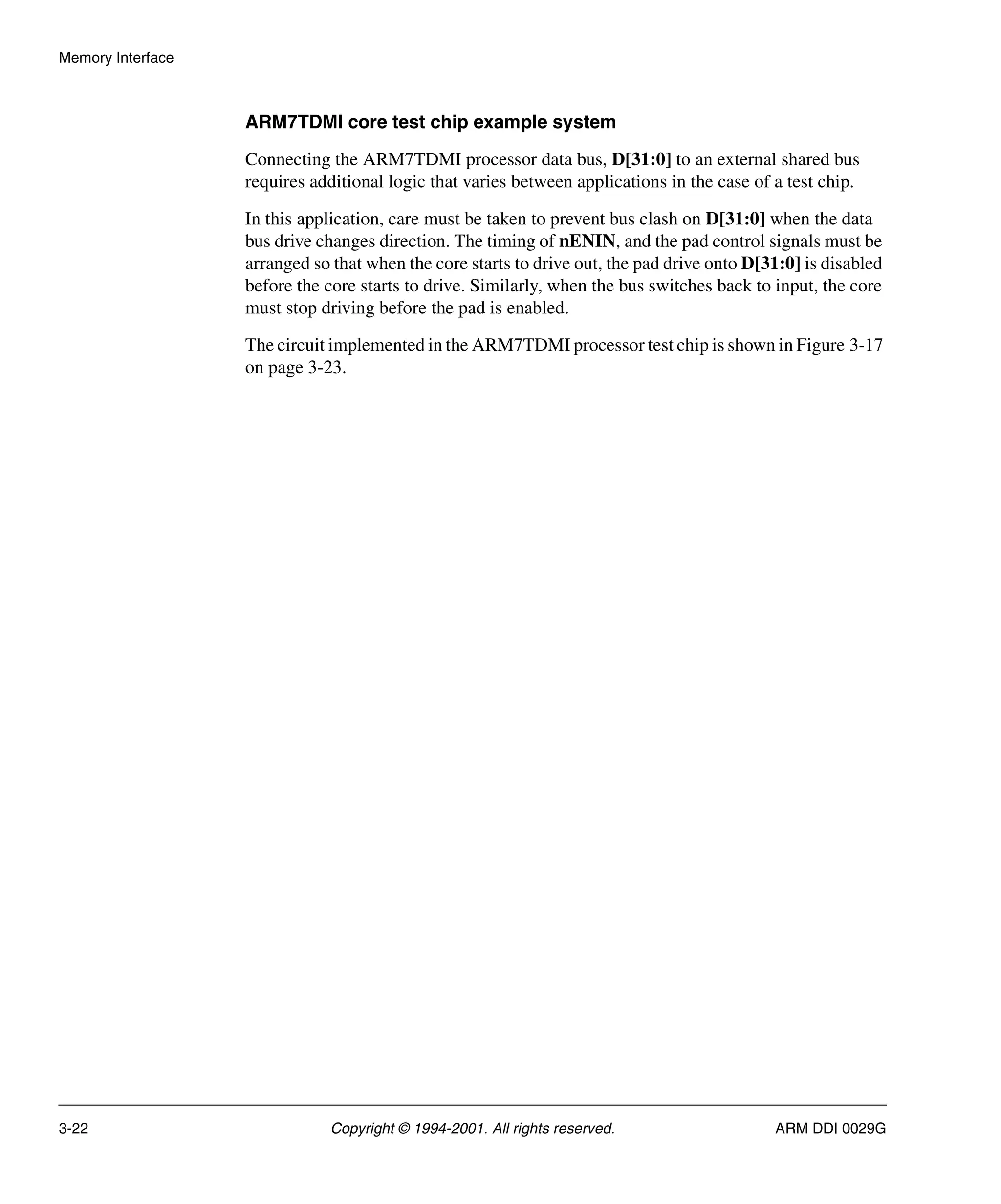 Memory Interface
3-22 Copyright © 1994-2001. All rights reserved. ARM DDI 0029G
ARM7TDMI core test chip example system
Connecting the ARM7TDMI processor data bus, D[31:0] to an external shared bus
requires additional logic that varies between applications in the case of a test chip.
In this application, care must be taken to prevent bus clash on D[31:0] when the data
bus drive changes direction. The timing of nENIN, and the pad control signals must be
arranged so that when the core starts to drive out, the pad drive onto D[31:0] is disabled
before the core starts to drive. Similarly, when the bus switches back to input, the core
must stop driving before the pad is enabled.
The circuit implemented in the ARM7TDMI processor test chip is shown in Figure 3-17
on page 3-23.
 