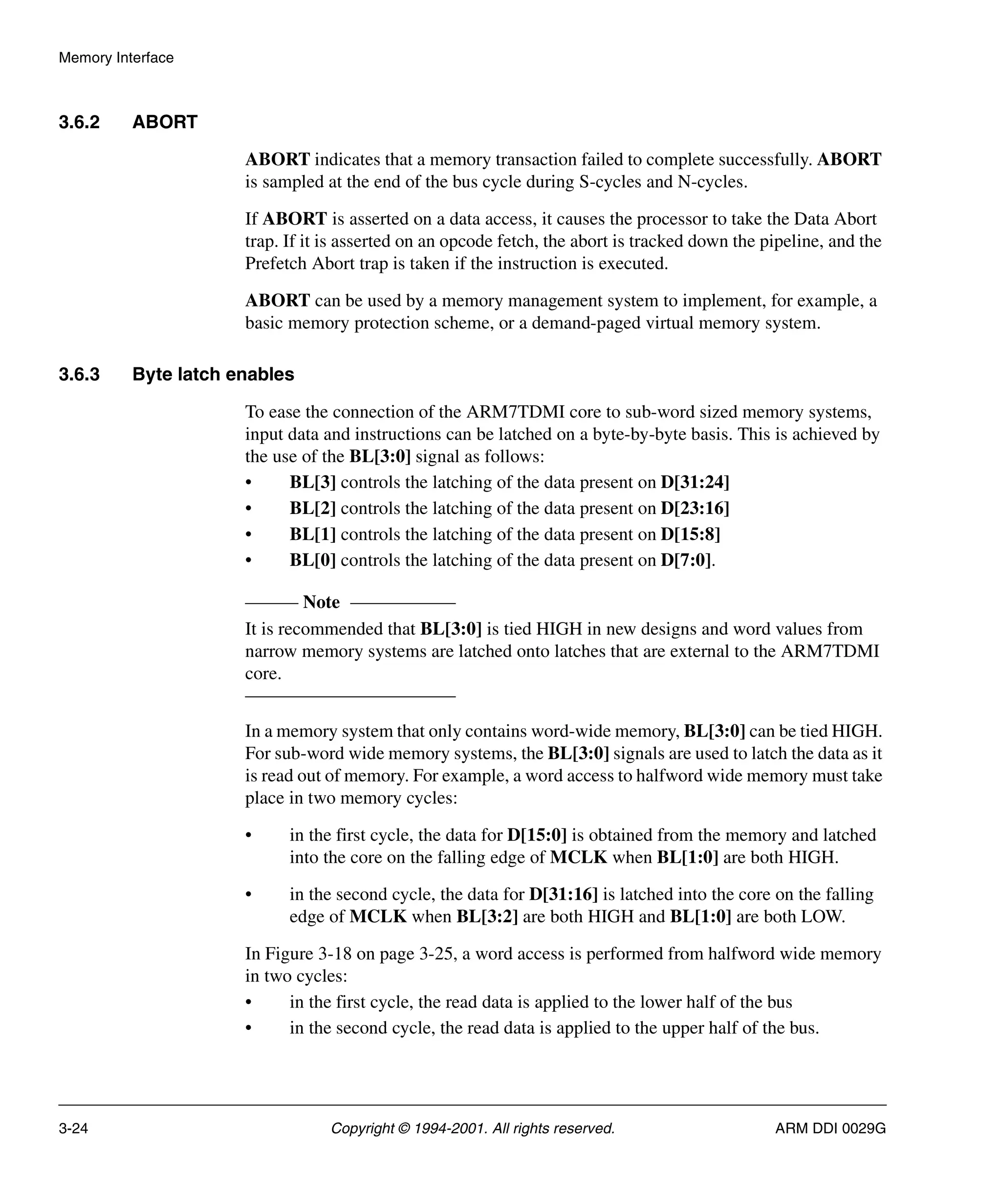 Memory Interface
3-24 Copyright © 1994-2001. All rights reserved. ARM DDI 0029G
3.6.2 ABORT
ABORT indicates that a memory transaction failed to complete successfully. ABORT
is sampled at the end of the bus cycle during S-cycles and N-cycles.
If ABORT is asserted on a data access, it causes the processor to take the Data Abort
trap. If it is asserted on an opcode fetch, the abort is tracked down the pipeline, and the
Prefetch Abort trap is taken if the instruction is executed.
ABORT can be used by a memory management system to implement, for example, a
basic memory protection scheme, or a demand-paged virtual memory system.
3.6.3 Byte latch enables
To ease the connection of the ARM7TDMI core to sub-word sized memory systems,
input data and instructions can be latched on a byte-by-byte basis. This is achieved by
the use of the BL[3:0] signal as follows:
• BL[3] controls the latching of the data present on D[31:24]
• BL[2] controls the latching of the data present on D[23:16]
• BL[1] controls the latching of the data present on D[15:8]
• BL[0] controls the latching of the data present on D[7:0].
Note
It is recommended that BL[3:0] is tied HIGH in new designs and word values from
narrow memory systems are latched onto latches that are external to the ARM7TDMI
core.
In a memory system that only contains word-wide memory, BL[3:0] can be tied HIGH.
For sub-word wide memory systems, the BL[3:0] signals are used to latch the data as it
is read out of memory. For example, a word access to halfword wide memory must take
place in two memory cycles:
• in the first cycle, the data for D[15:0] is obtained from the memory and latched
into the core on the falling edge of MCLK when BL[1:0] are both HIGH.
• in the second cycle, the data for D[31:16] is latched into the core on the falling
edge of MCLK when BL[3:2] are both HIGH and BL[1:0] are both LOW.
In Figure 3-18 on page 3-25, a word access is performed from halfword wide memory
in two cycles:
• in the first cycle, the read data is applied to the lower half of the bus
• in the second cycle, the read data is applied to the upper half of the bus.
 