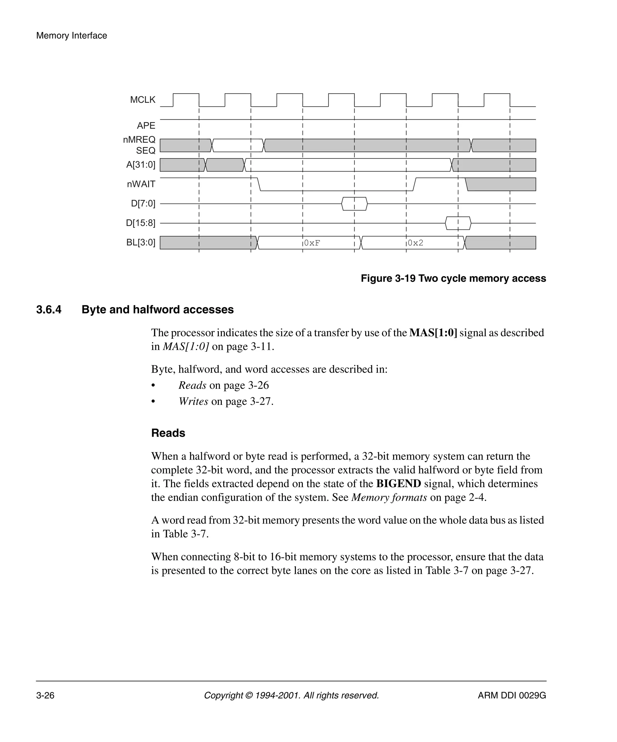 Memory Interface
3-26 Copyright © 1994-2001. All rights reserved. ARM DDI 0029G
Figure 3-19 Two cycle memory access
3.6.4 Byte and halfword accesses
The processor indicates the size of a transfer by use of the MAS[1:0] signal as described
in MAS[1:0] on page 3-11.
Byte, halfword, and word accesses are described in:
• Reads on page 3-26
• Writes on page 3-27.
Reads
When a halfword or byte read is performed, a 32-bit memory system can return the
complete 32-bit word, and the processor extracts the valid halfword or byte field from
it. The fields extracted depend on the state of the BIGEND signal, which determines
the endian configuration of the system. See Memory formats on page 2-4.
A word read from 32-bit memory presents the word value on the whole data bus as listed
in Table 3-7.
When connecting 8-bit to 16-bit memory systems to the processor, ensure that the data
is presented to the correct byte lanes on the core as listed in Table 3-7 on page 3-27.
MCLK
APE
nMREQ
SEQ
A[31:0]
nWAIT
D[7:0]
D[15:8]
BL[3:0] 0xF 0x2
 