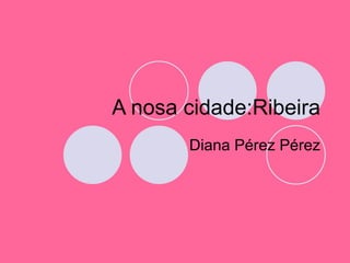A nosa cidade:Ribeira Diana Pérez Pérez 