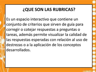 ¿QUE SON LAS RUBRICAS?
Es un espacio interactivo que contiene un
conjunto de criterios que sirven de guía para
corregir o cotejar respuestas a preguntas o
tareas, además permite visualizar la calidad de
las respuestas esperadas con relación al uso de
destrezas o a la aplicación de los conceptos
desarrollados.
 
