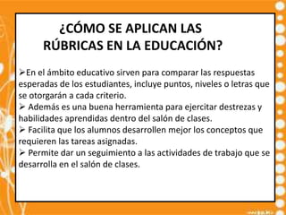 ¿CÓMO SE APLICAN LAS
      RÚBRICAS EN LA EDUCACIÓN?
En el ámbito educativo sirven para comparar las respuestas
esperadas de los estudiantes, incluye puntos, niveles o letras que
se otorgarán a cada criterio.
 Además es una buena herramienta para ejercitar destrezas y
habilidades aprendidas dentro del salón de clases.
 Facilita que los alumnos desarrollen mejor los conceptos que
requieren las tareas asignadas.
 Permite dar un seguimiento a las actividades de trabajo que se
desarrolla en el salón de clases.
 