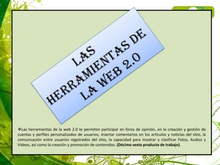 Las herramientas de la web 2.0 te permiten participar en foros de opinión, en la creación y gestión de
cuentas y perfiles personalizados de usuarios, insertar comentarios en los artículos y noticias del sitio, la
comunicación entre usuarios registrados del sitio, la capacidad para mostrar y clasificar Fotos, Audios y
Vídeos, así como la creación y promoción de contenidos. (Décimo sexto producto de trabajo).
 