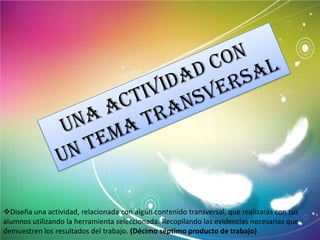 Diseña una actividad, relacionada con algún contenido transversal, que realizarás con tus
alumnos utilizando la herramienta seleccionada. Recopilando las evidencias necesarias que
demuestren los resultados del trabajo. (Décimo séptimo producto de trabajo)
 