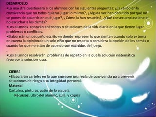 DESARROLLO
•La maestra cuestionará a los alumnos con las siguientes preguntas: ¿Es válido en la
convivencia que no todos quieran jugar lo mismo?, ¿Alguna vez han discutido por qué no
se ponen de acuerdo en qué jugar?, ¿Cómo lo han resuelto?, ¿Qué consecuencias tiene el
no escuchar a los demás?
•Los alumnos contarán anécdotas o situaciones de la vida diaria en la que tienen lugar
problemas o conflictos.
•Elaborarán un pequeño escrito en donde expresen lo que sienten cuando solo se toma
en cuenta la opinión de un solo niño que no respeta o considera la opinión de los demás o
cuando los que no están de acuerdo son excluidos del juego.
.
•Los alumnos resolverán problemas de reparto en la que la solución matemática
favorece la solución justa.


 CIERRE
 •Elaborarán carteles en la que expresen una regla de convivencia para prevenir
 situaciones de riesgo a su integridad personal.
 Material
 Cartulina, pinturas, patio de la escuela.
     Recursos. Libro del alumno, guía, y copias
 