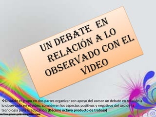 Dividido el grupo en dos partes organizar con apoyo del asesor un debate en relación a
lo observado en el video, consideren los aspectos positivos y negativos del uso de la
tecnología para la educación (Décimo octavo producto de trabajo)
 