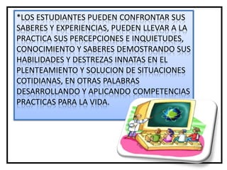 *LOS ESTUDIANTES PUEDEN CONFRONTAR SUS
SABERES Y EXPERIENCIAS, PUEDEN LLEVAR A LA
PRACTICA SUS PERCEPCIONES E INQUIETUDES,
CONOCIMIENTO Y SABERES DEMOSTRANDO SUS
HABILIDADES Y DESTREZAS INNATAS EN EL
PLENTEAMIENTO Y SOLUCION DE SITUACIONES
COTIDIANAS, EN OTRAS PALABRAS
DESARROLLANDO Y APLICANDO COMPETENCIAS
PRACTICAS PARA LA VIDA.
 