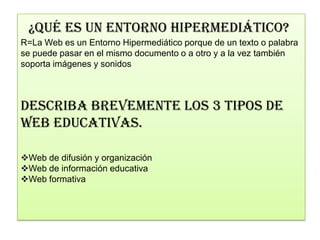 ¿QUÉ ES UN ENTORNO HIPERMEDIÁTICO?
R=La Web es un Entorno Hipermediático porque de un texto o palabra
se puede pasar en el mismo documento o a otro y a la vez también
soporta imágenes y sonidos



DESCRIBA BREVEMENTE LOS 3 TIPOS DE
WEB EDUCATIVAS.

Web de difusión y organización
Web de información educativa
Web formativa
 