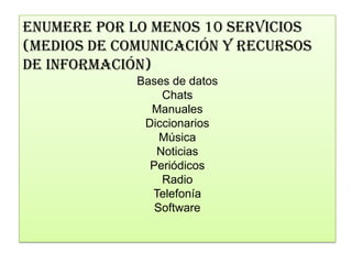 ENUMERE POR LO MENOS 10 SERVICIOS
(MEDIOS DE COMUNICACIÓN Y RECURSOS
DE INFORMACIÓN)
             Bases de datos
                 Chats
               Manuales
              Diccionarios
                 Música
                Noticias
               Periódicos
                 Radio
               Telefonía
                Software
 
