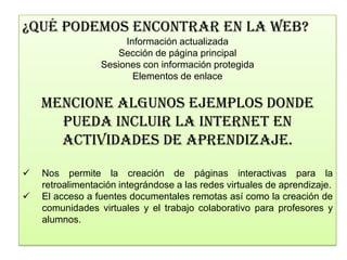 ¿QUÉ PODEMOS ENCONTRAR EN LA WEB?
                      Información actualizada
                    Sección de página principal
                 Sesiones con información protegida
                        Elementos de enlace

    MENCIONE ALGUNOS EJEMPLOS DONDE
      PUEDA INCLUIR LA INTERNET EN
      ACTIVIDADES DE APRENDIZAJE.

   Nos permite la creación de páginas interactivas para la
    retroalimentación integrándose a las redes virtuales de aprendizaje.
   El acceso a fuentes documentales remotas así como la creación de
    comunidades virtuales y el trabajo colaborativo para profesores y
    alumnos.
 