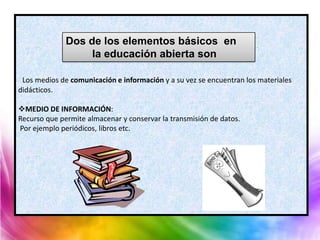 Dos de los elementos básicos en
                   la educación abierta son

 Los medios de comunicación e información y a su vez se encuentran los materiales
didácticos.

MEDIO DE INFORMACIÓN:
Recurso que permite almacenar y conservar la transmisión de datos.
Por ejemplo periódicos, libros etc.
 