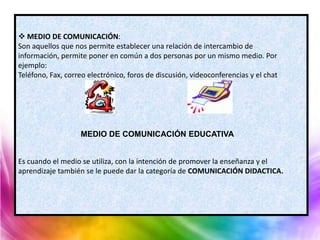  MEDIO DE COMUNICACIÓN:
Son aquellos que nos permite establecer una relación de intercambio de
información, permite poner en común a dos personas por un mismo medio. Por
ejemplo:
Teléfono, Fax, correo electrónico, foros de discusión, videoconferencias y el chat




                   MEDIO DE COMUNICACIÓN EDUCATIVA


Es cuando el medio se utiliza, con la intención de promover la enseñanza y el
aprendizaje también se le puede dar la categoría de COMUNICACIÓN DIDACTICA.
 
