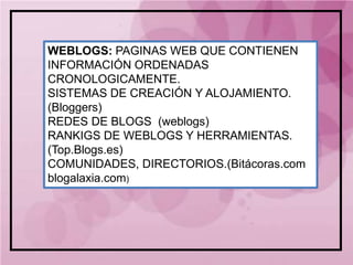 WEBLOGS: PAGINAS WEB QUE CONTIENEN
INFORMACIÓN ORDENADAS
CRONOLOGICAMENTE.
SISTEMAS DE CREACIÓN Y ALOJAMIENTO.
(Bloggers)
REDES DE BLOGS (weblogs)
RANKIGS DE WEBLOGS Y HERRAMIENTAS.
(Top.Blogs.es)
COMUNIDADES, DIRECTORIOS.(Bitácoras.com
blogalaxia.com)
 