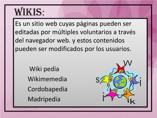 WIKIS:
Es un sitio web cuyas páginas pueden ser
editadas por múltiples voluntarios a través
del navegador web. y estos contenidos
pueden ser modificados por los usuarios.

    Wiki pedía
    Wikimemedia
    Cordobapedia
    Madripedia
 