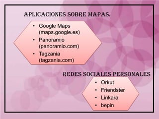 APLICACIONES SOBRE MAPAS.
  • Google Maps
    (maps.google.es)
  • Panoramio
    (panoramio.com)
  • Tagzania
    (tagzania.com)

             REDES SOCIALES PERSONALES
                       •   Orkut
                       •   Friendster
                       •   Linkara
                       •   bepin
 