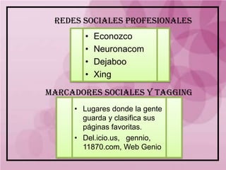 REDES SOCIALES PROFESIONALES
       •   Econozco
       •   Neuronacom
       •   Dejaboo
       •   Xing

MARCADORES SOCIALES Y TAGGING
     • Lugares donde la gente
       guarda y clasifica sus
       páginas favoritas.
     • Del.icio.us, gennio,
       11870.com, Web Genio
 