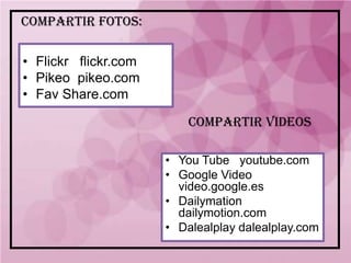 COMPARTIR FOTOS:

• Flickr flickr.com
• Pikeo pikeo.com
• Fav Share.com

                          COMPARTIR VIDEOS

                      • You Tube youtube.com
                      • Google Video
                        video.google.es
                      • Dailymation
                        dailymotion.com
                      • Dalealplay dalealplay.com
 