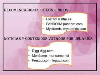 RECOMENDACIONES DE CONTENIDOS:

                   • Lost.fm lastfm.es
                   • PANDORA pandora.com
                   • Mystrands mystrands.com


NOTICIAS Y CONTENIDOS VOTADOS POR USUARIOS:


           • Digg digg.com
           • Menéame meneame.net
           • Fresqui.com fresqui.com
 