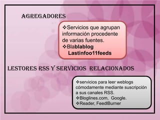 AGREGADORES
               Servicios que agrupan
               información procedente
               de varias fuentes.
               Blablablog
                  Lastinfoo11feeds

LESTORES RSS Y SERVICIOS RELACIONADOS

                    servicios para leer weblogs
                    cómodamente mediante suscripción
                    a sus canales RSS.
                    Bloglines.com, Google.
                    Reader, FeedlBurner
 