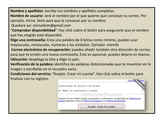 Nombre y apellidos: escribe tus nombres y apellidos completos.
Nombre de usuario: será el nombre por el que quieres que conozcan tu correo. Por
ejemplo, mirna ileim para que la conozcan por su nombre.
 Quedará así: mirnaileim@gmail.com
“Comprobar disponibilidad”. Haz click sobre el botón para asegurarte que el nombre
que has elegido está disponible.
Elige una contraseña: Crea una palabra de 8 letras como mínimo, puedes usar
mayúsculas, minúsculas, números y los símbolos. Ejemplo: estrella
 Correo electrónico de recuperación: puedes añadir también otra dirección de correo,
para que te envíen una nueva contraseña. Esto es opcional, puedes dejarlo en blanco.
Ubicación: despliega la lista y elige tu país.
Verificación de la palabra: identifica las palabras distorsionadas que te muestran en la
imagen y escríbelas en el recuadro vacío.
Condiciones del servicio: “Acepto. Crear mi cuenta”. Haz click sobre el botón para
finalizar con tu registro.
 
