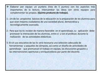  Elaborar por equipo un puntero (lista de 5 puntos) con los aspectos más
  importantes de la lectura. Intercambiar las ideas con otros equipos para
  complementar las propias. (Quinto producto de trabajo).

1.-.Un de los propósitos básicos de la educación es la preparación de los alumnos para
    que sean mejores ciudadanos de una sociedad plural, democrática y
    tecnológicamente avanzada.

2.- Para que las tic incidan de manera favorable en el aprendizaje, su aplicación debe
    promover la interacción de los alumnos, entre sí y con el profesor, durante la
    realización de las actividades didácticas.

3.-En el uso educativo de las tic será necesaria una selección adecuada de
   herramientas y paquetes de cómputo, así como un diseño de actividades de
   aprendizaje que promuevan el trabajo en equipo, las discusiones grupales y
   las intervenciones oportunas y enriquecedoras por parte del docente.
 