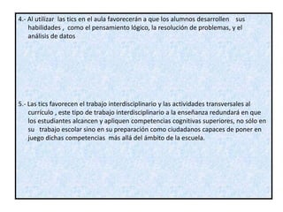 4.- Al utilizar las tics en el aula favorecerán a que los alumnos desarrollen sus
    habilidades , como el pensamiento lógico, la resolución de problemas, y el
    análisis de datos




5.- Las tics favorecen el trabajo interdisciplinario y las actividades transversales al
    currículo , este tipo de trabajo interdisciplinario a la enseñanza redundará en que
    los estudiantes alcancen y apliquen competencias cognitivas superiores, no sólo en
    su trabajo escolar sino en su preparación como ciudadanos capaces de poner en
    juego dichas competencias más allá del ámbito de la escuela.
 