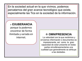 En la sociedad actual en la que vivimos, podemos
percatarnos del gran avance tecnológico que existe,
especialmente las Tics en la sociedad de la información.



  EXUBERANCIA
   porque la podemos
   encontrar de forma
 ilimitada y variada en         OMNIPRESENCIA
        internet.           La velocidad con la que recibimos y
                          enviamos información o documentos es
                             impresionante, así como la gran
                           capacidad de estar presente en todas
                              partes simultáneamente/es una
                          cualidad que generalmente se atribuye
                                      a las deidades.
 