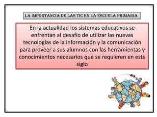 La importancia de las tic en la escuela primaria

     En la actualidad los sistemas educativos se
     enfrentan al desafío de utilizar las nuevas
  tecnologías de la información y la comunicación
para proveer a sus alumnos con las herramientas y
conocimientos necesarios que se requieren en este
                         siglo
 