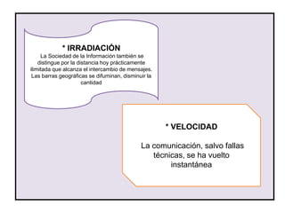 * IRRADIACIÓN
     La Sociedad de la Información también se
    distingue por la distancia hoy prácticamente
ilimitada que alcanza el intercambio de mensajes.
 Las barras geográficas se difuminan, disminuir la
                       cantidad




                                                     * VELOCIDAD

                                             La comunicación, salvo fallas
                                                técnicas, se ha vuelto
                                                     instantánea
 